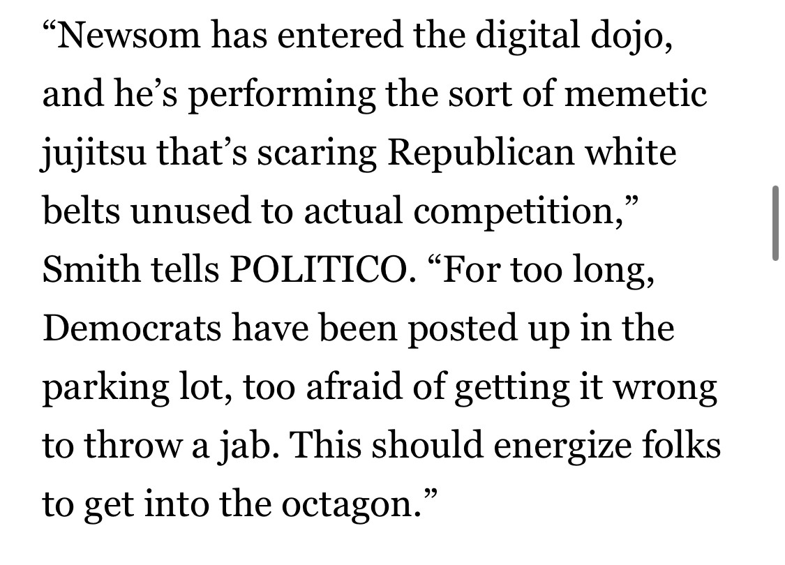 "Newsom has entered the digital dojo, and he's performing the sort of memetic jujitsu that's scaring Republican white belts unused to actual competition," Smith tells POLITICO. "For too long, Democrats have been posted up in the parking lot, too afraid of getting it wrong to throw a jab. This should energize folks to get into the octagon."