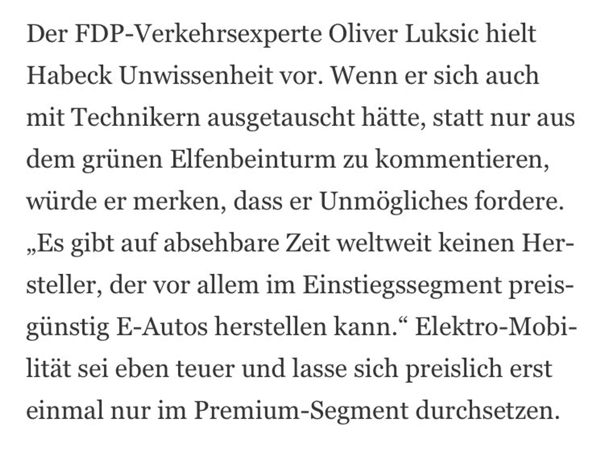 Text: Der FDP-Verkehrsexperte Oliver Luksic hielt Habeck Unwissenheit vor. Wenn er sich auch mit Technikern ausgetauscht hitte, statt nur aus dem grünen Elfenbeinturm zu kommentieren, würde er merken, dass er Unmögliches fordere. ,Es gibt auf absehbare Zeit weltweit keinen Her- steller, der vor allem im Einstiegssegment preis- glinstig E-Autos herstellen kann.“ Elektro-Mobilität sei eben teuer und lasse sich preislich erst einmal nur im Premium-Segment durchsetzen.