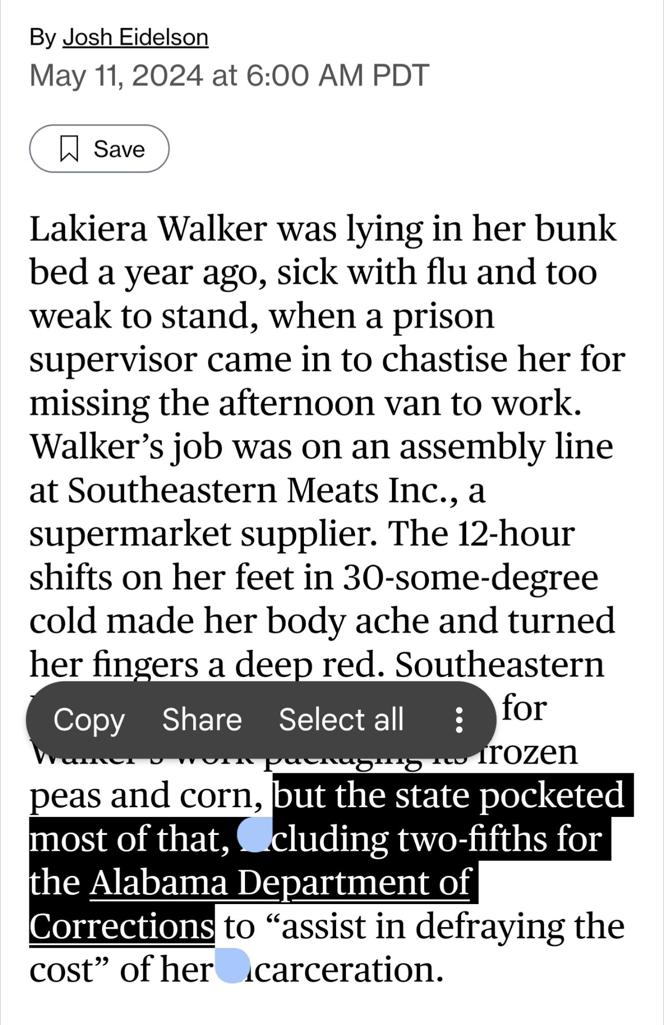 Lakiera Walker was lying in her bunk bed a year ago, sick with flu and too weak to stand, when a prison supervisor came in to chastise her for missing the afternoon van to work. Walker’s job was on an assembly line at Southeastern Meats Inc., a supermarket supplier. The 12-hour shifts on her feet in 30-some-degree cold made her body ache and turned her fingers a deep red. Southeastern Meats paid about $13 an hour for Walker’s work packaging its frozen peas and corn, *but the state pocketed most of that, including two-fifths for the Alabama Department of Corrections* to “assist in defraying the cost” of her incarceration. 

(emphasis added by me)