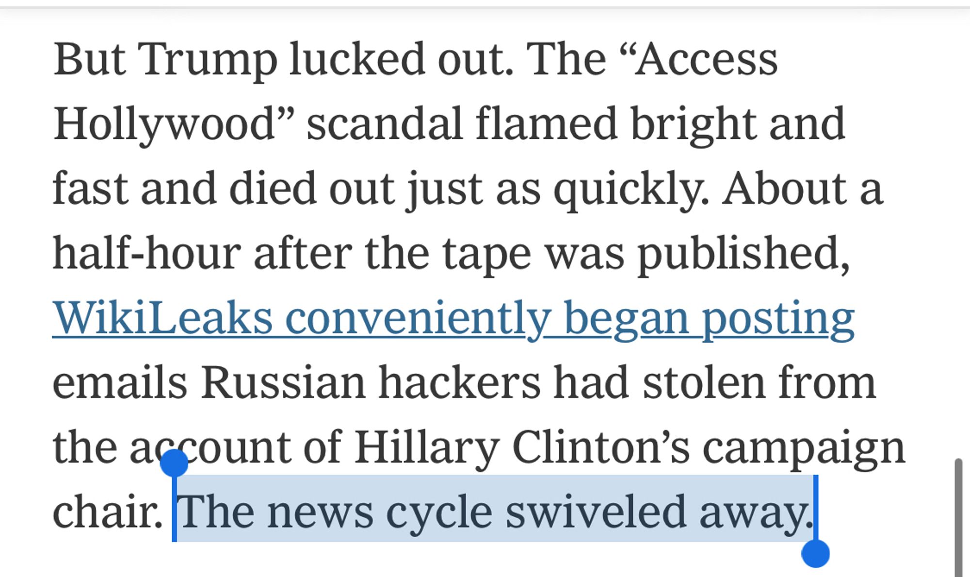 But Trump lucked out. The “Access Hollywood” scandal flamed bright and fast and died out just as quickly. About a half-hour after the tape was published, WikiLeaks conveniently began posting emails Russian hackers had stolen from the account of Hillary Clinton’s campaign chair. [Highlighting begins] The news cycle swiveled away. [Highlighting ends]