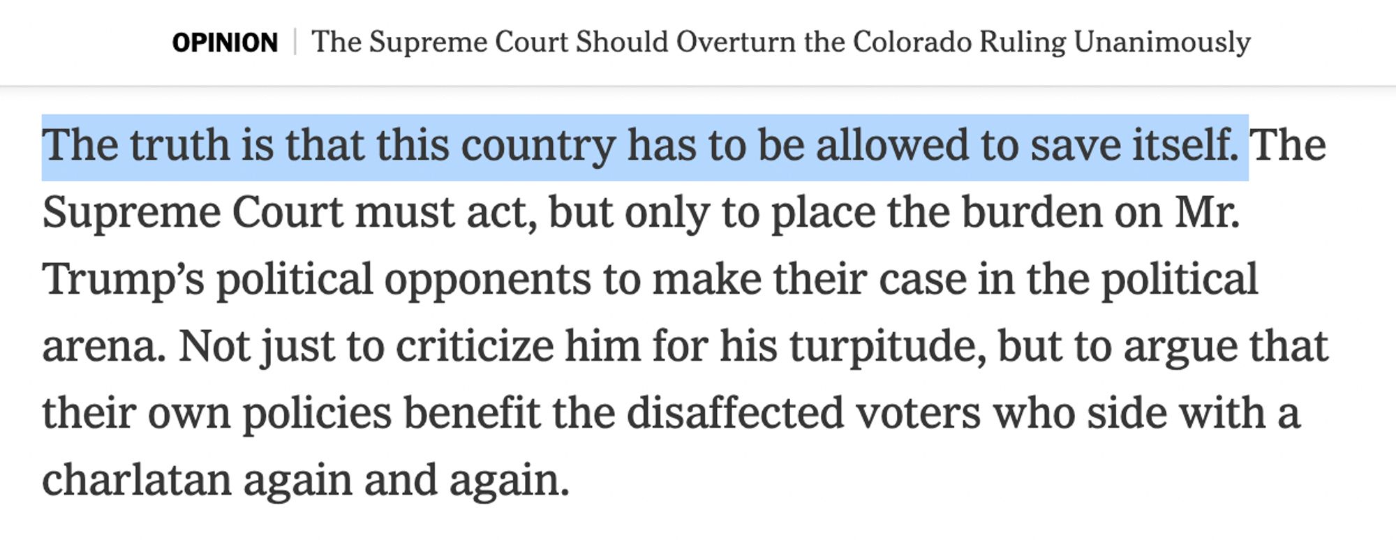 Screenshot of text:

OPINION | The Supreme Court Should Overturn the Colorado Ruling Unanimously

[HIGHLIGHTING BEGINS] The truth is that this country has to be allowed to save itself. [HIGHLIGHTING ENDS] The Supreme Court must act, but only to place the burden on Mr. Trump’s political opponents to make their case in the political arena. Not just to criticize him for his turpitude, but to argue that their own policies benefit the disaffected voters who side with a charlatan again and again.