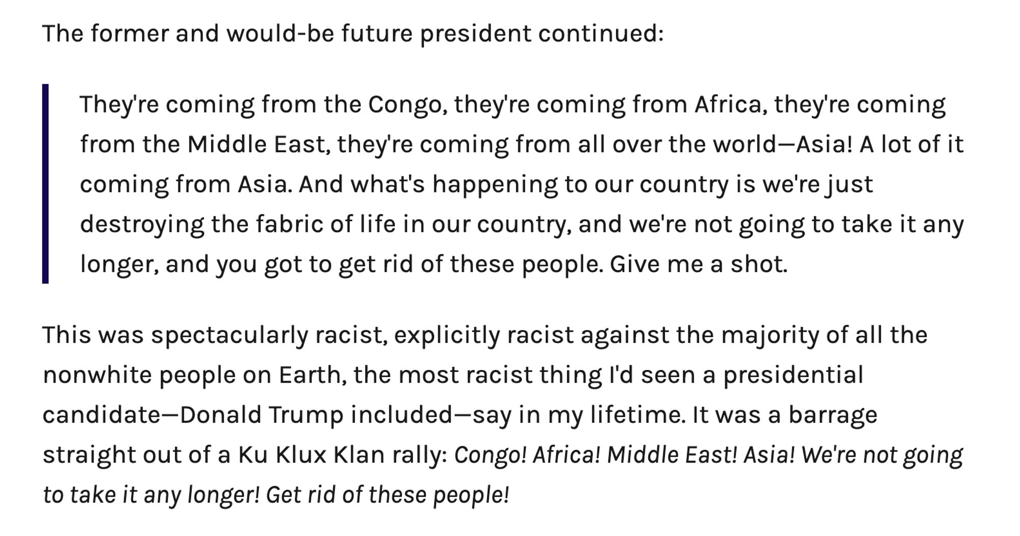 Screenshot of text: 

The former and would-be future president continued: 

They're coming from the Congo, they're coming from Africa, they're coming from the Middle East, they're coming from all over the world—Asia! A lot of it coming from Asia. And what's happening to our country is we're just destroying the fabric of life in our country, and we're not going to take it any longer, and you got to get rid of these people. Give me a shot.

This was spectacularly racist, explicitly racist against the majority of all the nonwhite people on Earth, the most racist thing I'd seen a presidential candidate—Donald Trump included—say in my lifetime. It was a barrage straight out of a Ku Klux Klan rally: Congo! Africa! Middle East! Asia! We're not going to take it any longer! Get rid of these people!