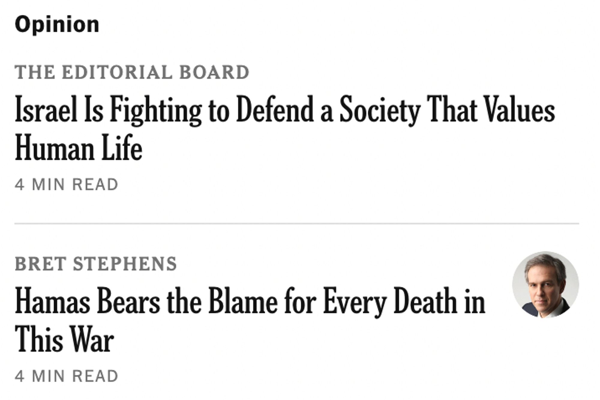 Screenshot of opinion headlines on New York Times homepage:

Opinion
THE EDITORIAL BOARD
Israel Is Fighting to Defend a Society That Values Human Life
4 MIN READ

Bret Stephens
[photo of Bret Stephens]
Hamas Bears the Blame for Every Death in This War
4 MIN READ