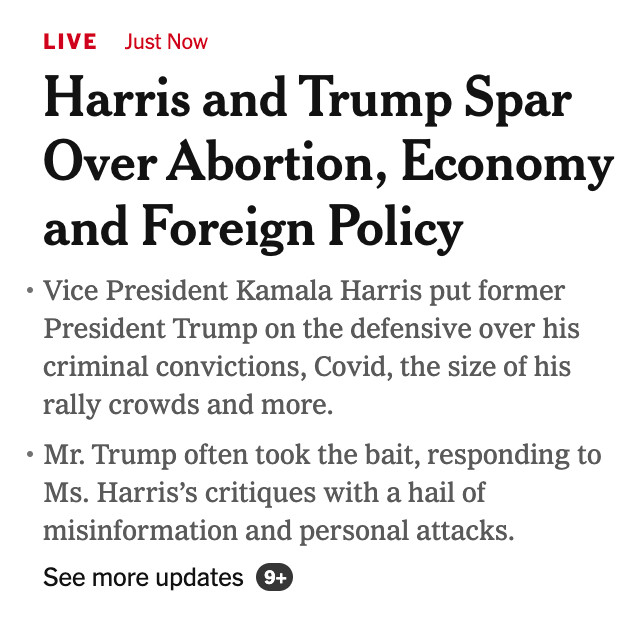 Screenshot of headline and capsule points below it:

LIVE Just Now

Harris and Trump Spar Over Abortion, Economy and Foreign Policy

Vice President Kamala Harris put former President Trump on the defensive over his criminal convictions, Covid, the size of his rally crowds and more.
Mr. Trump often took the bait, responding to Ms. Harris’s critiques with a hail of misinformation and personal attacks.