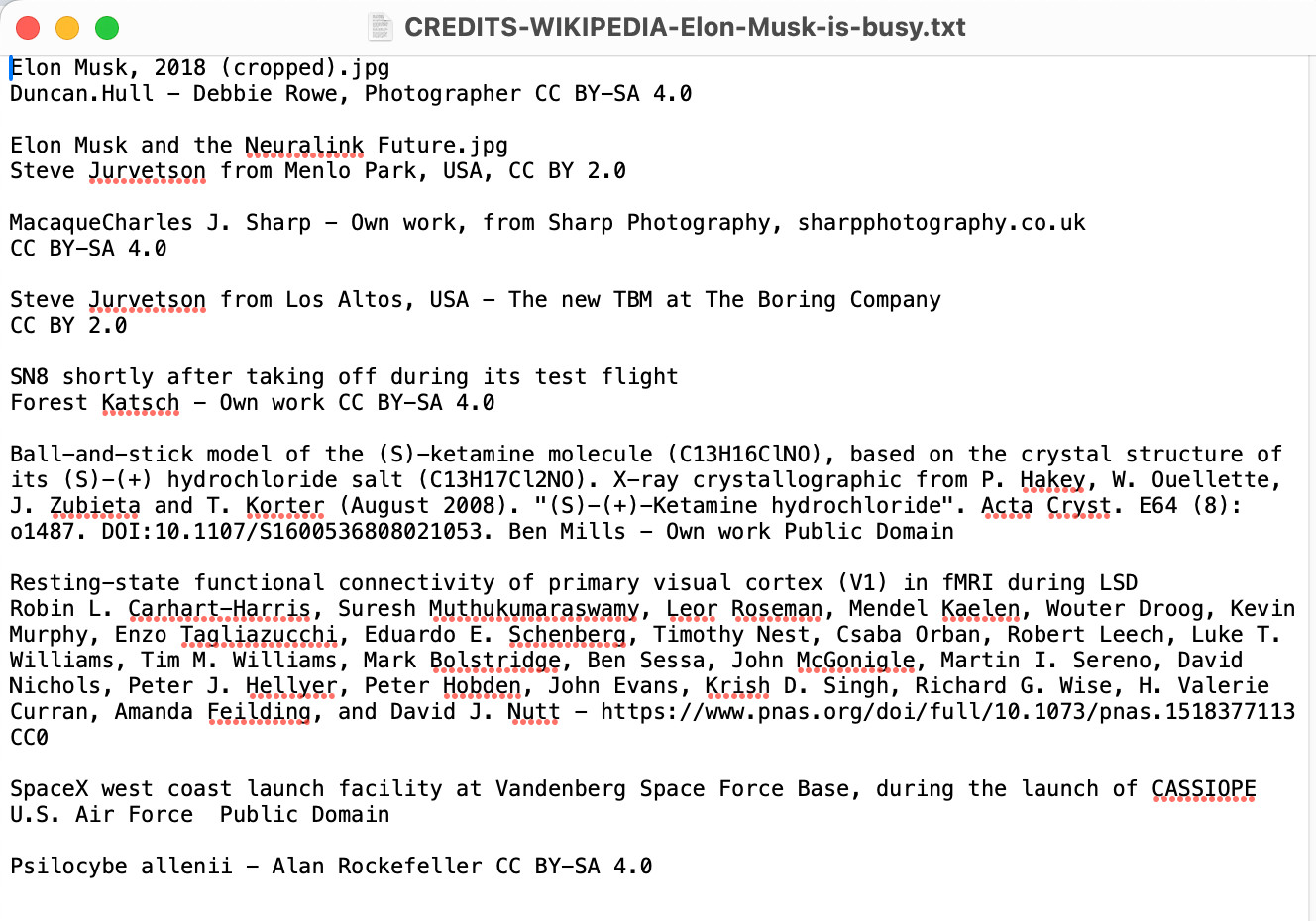 Screenshot of window with filename CREDITS-WIKIPEDIA-Elon-Musk-is-busy.txt:

Elon Musk, 2018 (cropped).jpg
Duncan.Hull - Debbie Rowe, Photographer CC BY-SA 4.0

Elon Musk and the Neuralink Future.jpg
Steve Jurvetson from Menlo Park, USA, CC BY 2.0

MacaqueCharles J. Sharp - Own work, from Sharp Photography, sharpphotography.co.uk
CC BY-SA 4.0

Steve Jurvetson from Los Altos, USA - The new TBM at The Boring Company
CC BY 2.0

SN8 shortly after taking off during its test flight
Forest Katsch - Own work CC BY-SA 4.0

Ball-and-stick model of the (S)-ketamine molecule (C13H16ClNO), based on the crystal structure of its (S)-(+) hydrochloride salt (C13H17Cl2NO). X-ray crystallographic from P. Hakey, W. Ouellette, J. Zubieta and T. Korter (August 2008). "(S)-(+)-Ketamine hydrochloride". Acta Cryst. E64 (8): o1487. DOI:10.1107/S1600536808021053. Ben Mills - Own work Public Domain

Resting-state functional connectivity of primary visual cortex (V1) in fMRI during LSD
Robin L. Carhart-Harris, Suresh Muthukumaraswamy, Leor Roseman, Mendel Kaelen, Wouter Droog, Kevin Murphy, Enzo Tagliazucchi, Eduardo E. Schenberg, Timothy Nest, Csaba Orban, Robert Leech, Luke T. Williams, Tim M. Williams, Mark Bolstridge, Ben Sessa, John McGonigle, Martin I. Sereno, David Nichols, Peter J. Hellyer, Peter Hobden, John Evans, Krish D. Singh, Richard G. Wise, H. Valerie Curran, Amanda Feilding, and David J. Nutt - https://www.pnas.org/doi/full/10.1073/pnas.1518377113 CC0

SpaceX west coast launch facility at Vandenberg Space Force Base, during the launch of CASSIOPE
U.S. Air Force  Public Domain

Psilocybe allenii - Alan Rockefeller CC BY-SA 4.0
