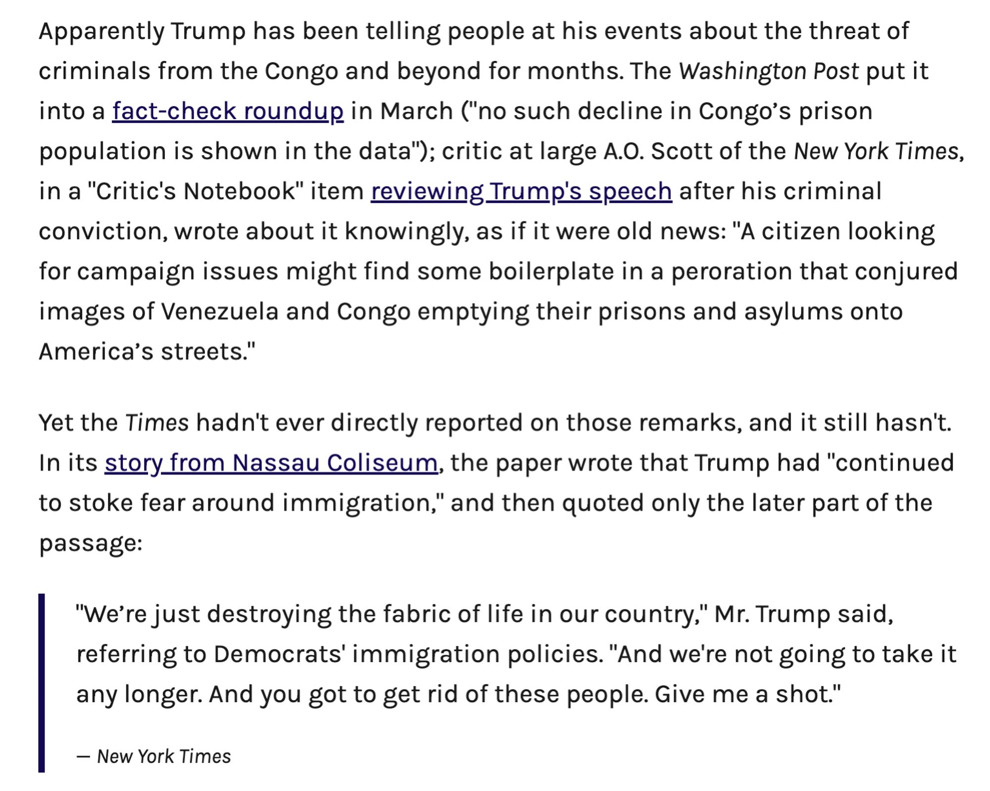 Screenshot of text: 

Apparently Trump has been telling people at his events about the threat of criminals from the Congo and beyond for months. The Washington Post put it into a fact-check roundup in March ("no such decline in Congo’s prison population is shown in the data"); critic at large A.O. Scott of the New York Times, in a "Critic's Notebook" item reviewing Trump's speech after his criminal conviction, wrote about it knowingly, as if it were old news: "A citizen looking for campaign issues might find some boilerplate in a peroration that conjured images of Venezuela and Congo emptying their prisons and asylums onto America’s streets."

Yet the Times hadn't ever directly reported on those remarks, and it still hasn't. In its story from Nassau Coliseum, the paper wrote that Trump had "continued to stoke fear around immigration," and then quoted only the later part of the passage:

"We’re just destroying the fabric of life in our country," Mr. Trump said, referring to Democrats' i