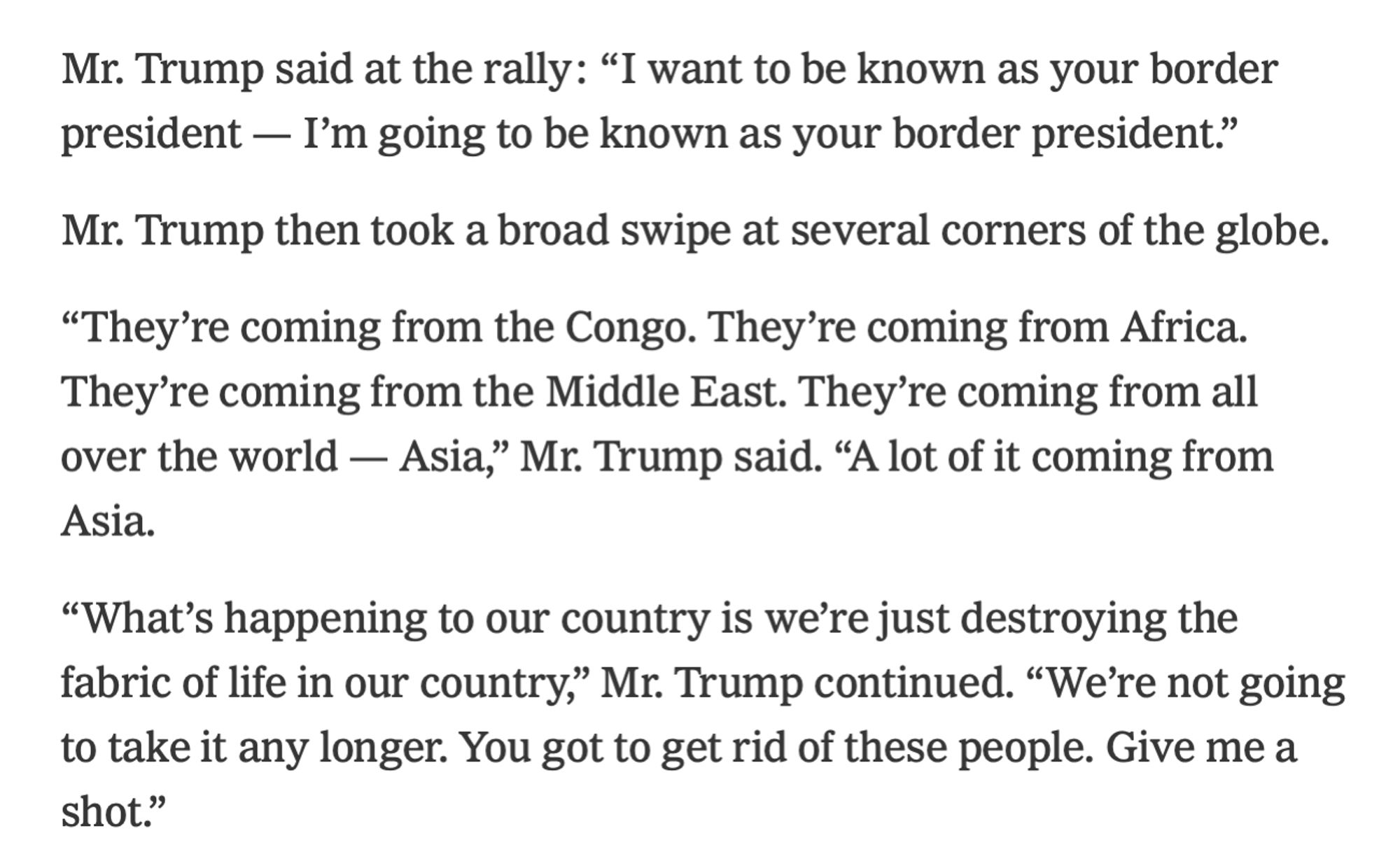 Screenshot of text: 

Mr. Trump said at the rally: “I want to be known as your border president — I’m going to be known as your border president.”

Mr. Trump then took a broad swipe at several corners of the globe.

“They’re coming from the Congo. They’re coming from Africa. They’re coming from the Middle East. They’re coming from all over the world — Asia,” Mr. Trump said. “A lot of it coming from Asia.

“What’s happening to our country is we’re just destroying the fabric of life in our country,” Mr. Trump continued. “We’re not going to take it any longer. You got to get rid of these people. Give me a shot.”