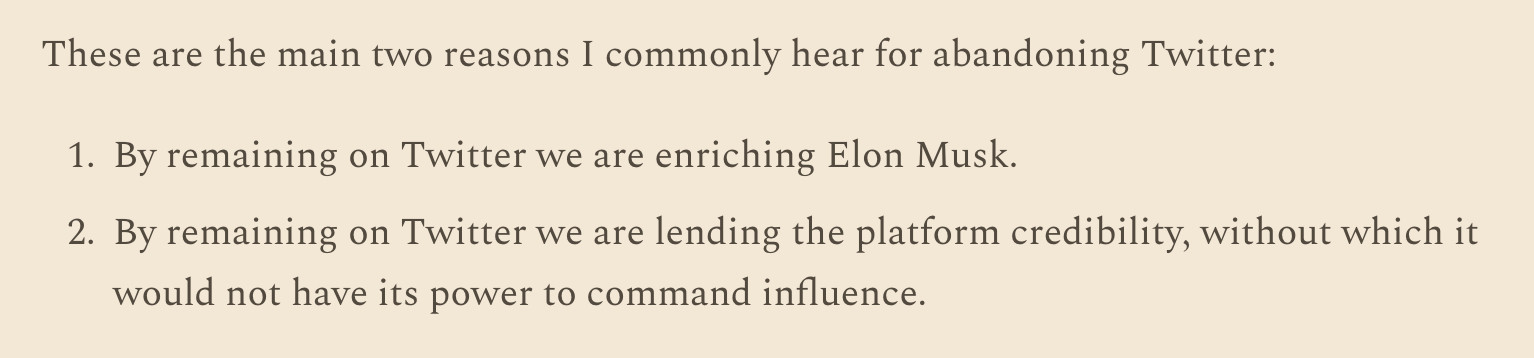 Screenshot of text: 

These are the main two reasons I commonly hear for abandoning Twitter:

By remaining on Twitter we are enriching Elon Musk.

By remaining on Twitter we are lending the platform credibility, without which it would not have its power to command influence.