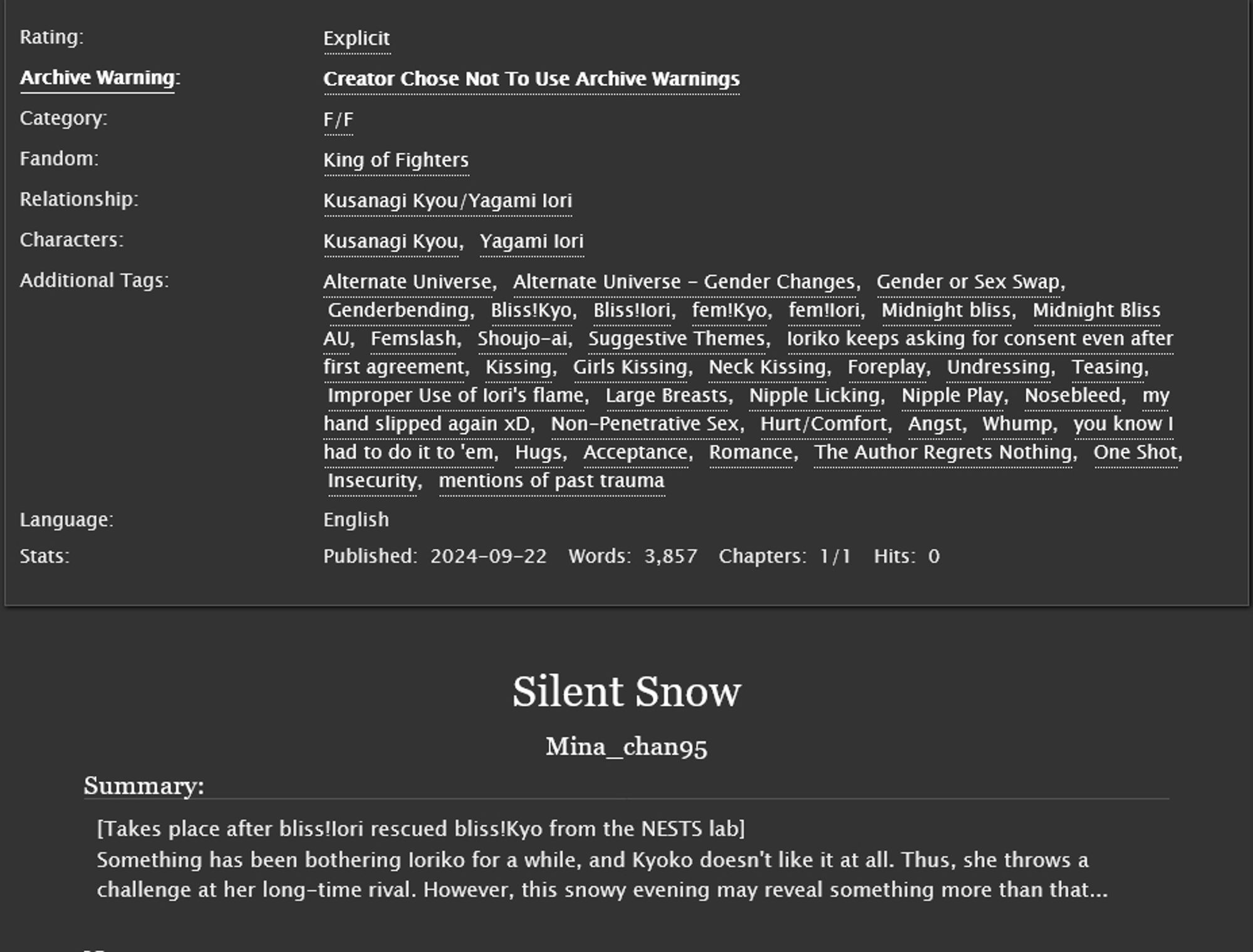 Title: Silent Snow
Summary: [Takes place after bliss!Iori rescued bliss!Kyo from the NESTS lab]
Something has been bothering Ioriko for a while, and Kyoko doesn't like it at all. Thus, she throws a challenge at her long-time rival. However, this snowy evening may reveal something more than that...
Rating: Explicit
Archive warning: Creator Chose Not To Use Archive Warnings
Category: F/F 
Fandom: King of Fighters 
Relationship: Kusanagi Kyou/Yagami Iori 
Characters: Kusanagi Kyou, Yagami Iori
Additional Tags: Alternate Universe, Alternate Universe - Gender Changes, Gender or Sex Swap, Genderbending, Bliss!Kyo, Bliss!Iori, fem!Kyo, fem!Iori, Midnight bliss, Midnight Bliss AU, Fem slash, Shoujo-ai, Suggestive Theme, s, Ioriko keeps asking for consent even after first agreement, Kissing, Girls Kissing, Neck Kissing, Foreplay, Undressing, Teasing, Improper Use of Iori's flame, Large Breasts, Nipple Licking, Nipple Play, Nosebleed, my hand slipped again xD, Non-Penetrative Sex, Hurt/Comfort, Angst, Whump, you know I had to do it to 'em, Hugs, Acceptance, Romance, The Author Regrets Nothing, One Shot, Insecurity, mentions of past trauma
Language: English 