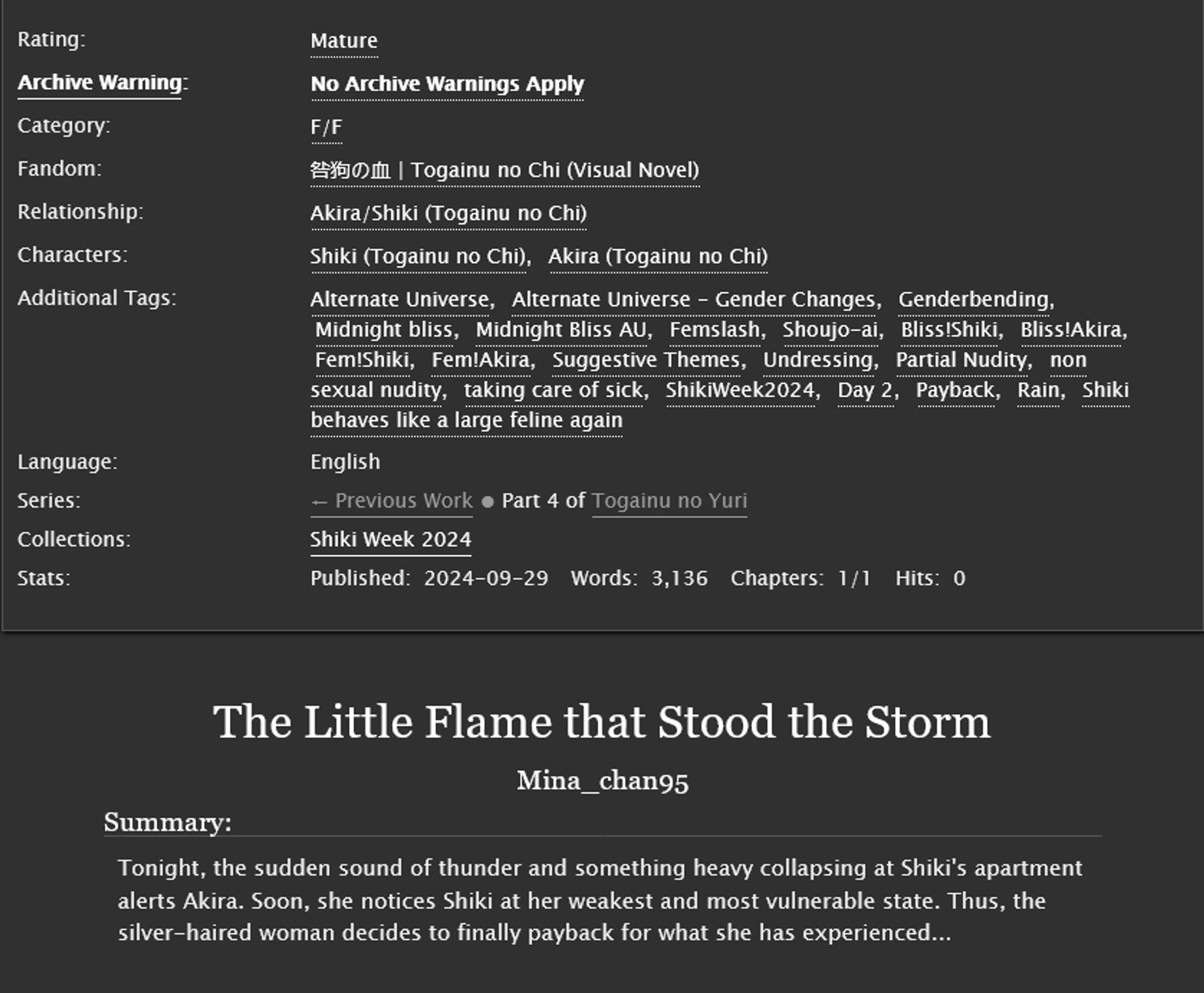 Title: The Little Flame that Stood the Storm
Summary: Tonight, the sudden sound of thunder and something heavy collapsing at Shiki's apartment alerts Akira. Soon, she notices Shiki at her weakest and most vulnerable state. Thus, the silver-haired woman decides to finally payback for what she has experienced...
Rating: Mature Archive
Warning: No Archive Warnings Apply
Category: F/F
Fandom: Togainu no Chi (Visual Novel)
Relationship: Akira/Shiki (Togainu no Chi)
Characters: Shiki (Togainu no Chi), Akira (Togainu no Chi)
Additional Tags: Alternate Universe, Alternate Universe - Gender Changes, Genderbending, Midnight bliss, Midnight Bliss AU, Femslash, Shoujo-ai, Bliss!Shiki, Bliss!Akira, Fem!Shiki, Fem!Akira, Suggestive Themes, Undressing, Partial Nudity, non sexual nudity, taking care of sick, ShikiWeek2024, Day 2, Payback, Rain, Shiki behaves like a large feline again 
Language: English
Status: Complete