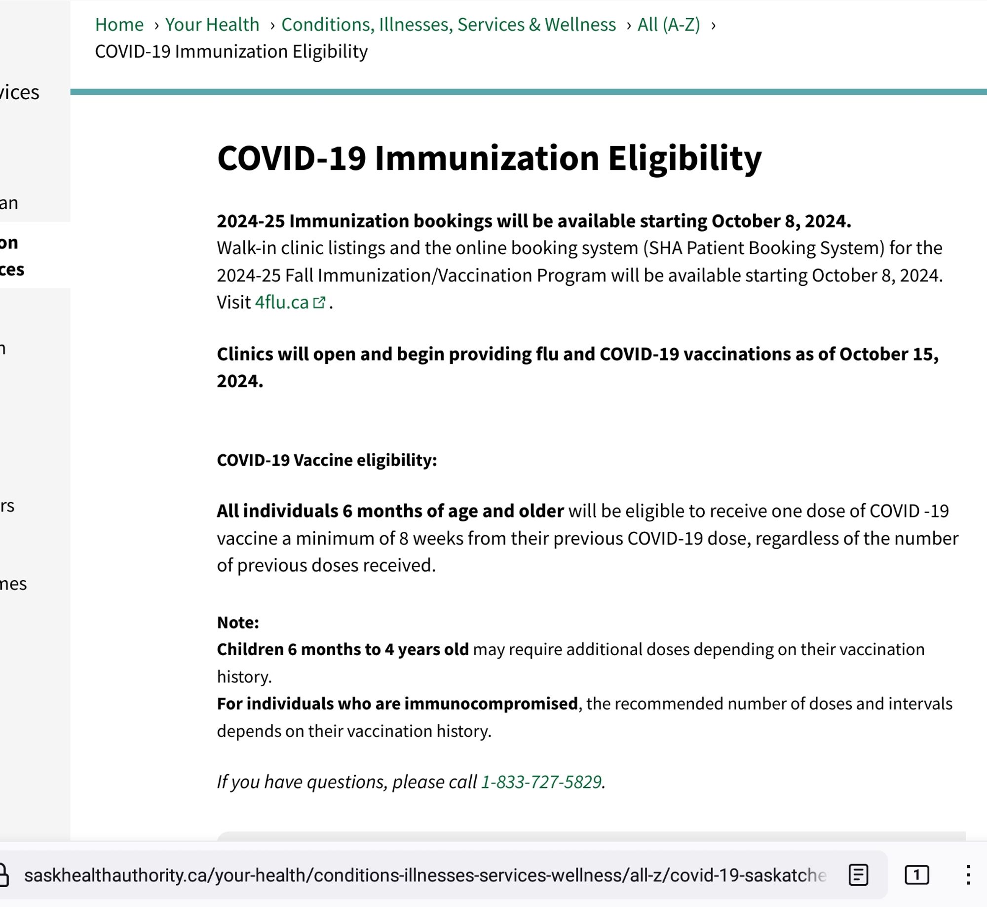 COVID-19 Immunization Eligibility

2024-25 Immunization bookings will be available starting October 8, 2024.

Walk-in clinic listings and the online booking system (SHA Patient Booking System) for the 2024-25 Fall Immunization/Vaccination Program will be available starting October 8, 2024. Visit 4flu.ca

Clinics will open and begin providing flu and COVID-19 vaccinations as of October 15, 2024.
 
COVID-19 Vaccine eligibility:

All individuals 6 months of age and older will be eligible to receive one dose of COVID -19 vaccine a minimum of 8 weeks from their previous COVID-19 dose, regardless of the number of previous doses received.

Note:
Children 6 months to 4 years old may require additional doses depending on their vaccination history.
For individuals who are immunocompromised, the recommended number of doses and intervals depends on their vaccination history.

If you have questions, please call 1-833-727-5829.