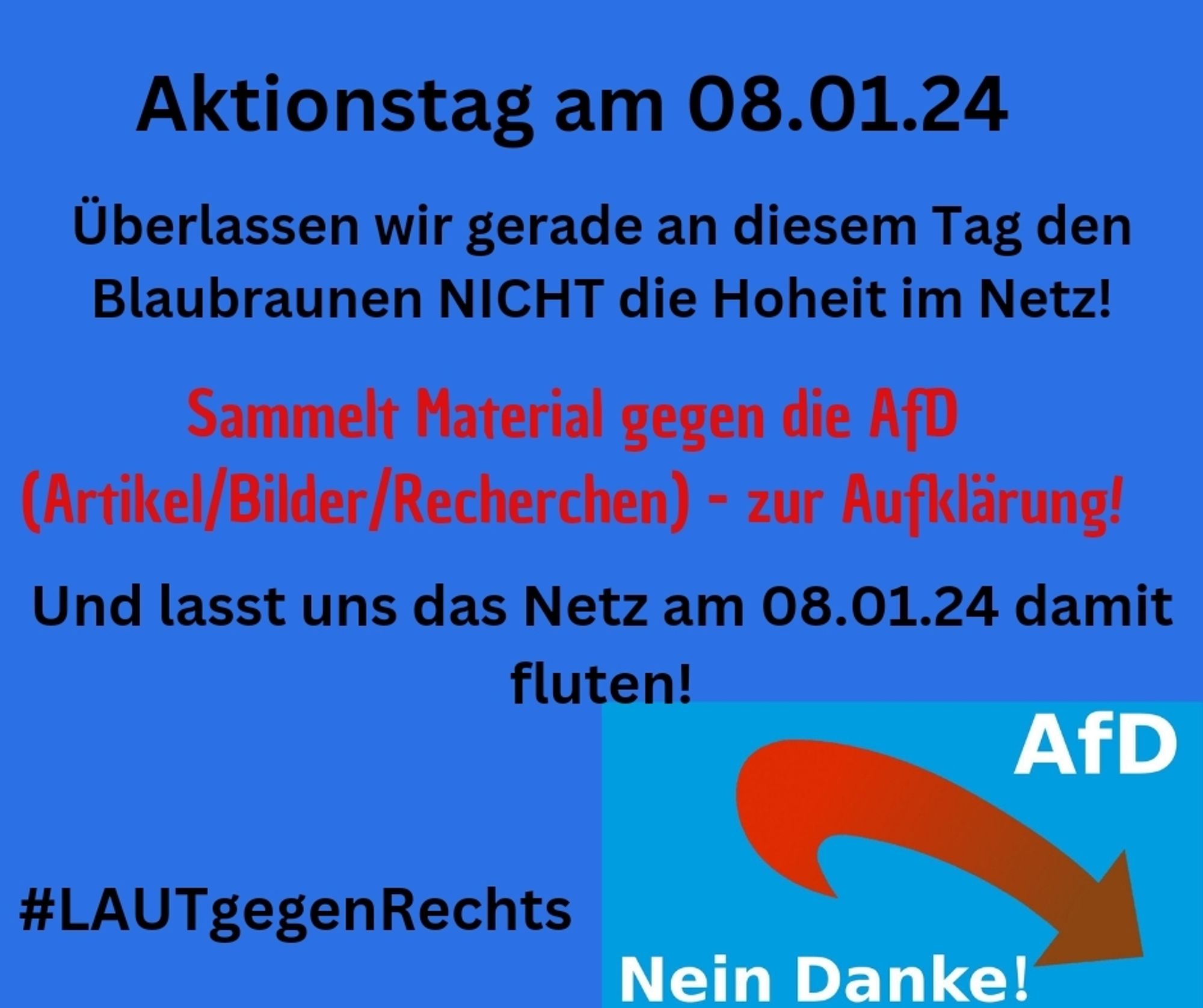 💚 Aktionstag am 08.01.2024! 💚

Überlassen wir gerade an diesem Tag den Blaubraunen NICHT die Hoheit im Netz!
Sammelt zur Aufklärung Material gegen die AfD (Artikel/ Bilder/ Recherchen).

Lasst uns das Netz am 08.01.2024 damit fluten. ✌🏼

#LAUTgegenRechts

AfD - nein Danke.