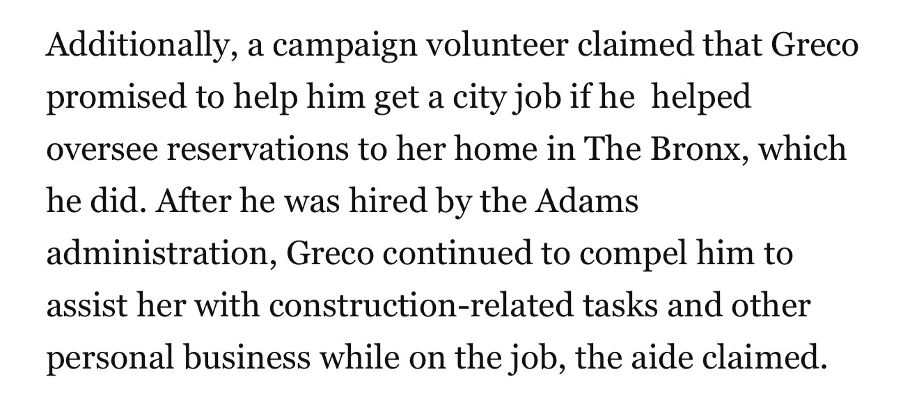 Additionally, a campaign volunteer claimed that Greco promised to help him get a city job if he helped oversee reservations to her home in The Bronx, which he did. After he was hired by the Adams administration, Greco continued to compel him to assist her with construction-related tasks and other personal business while on the job, the aide claimed.