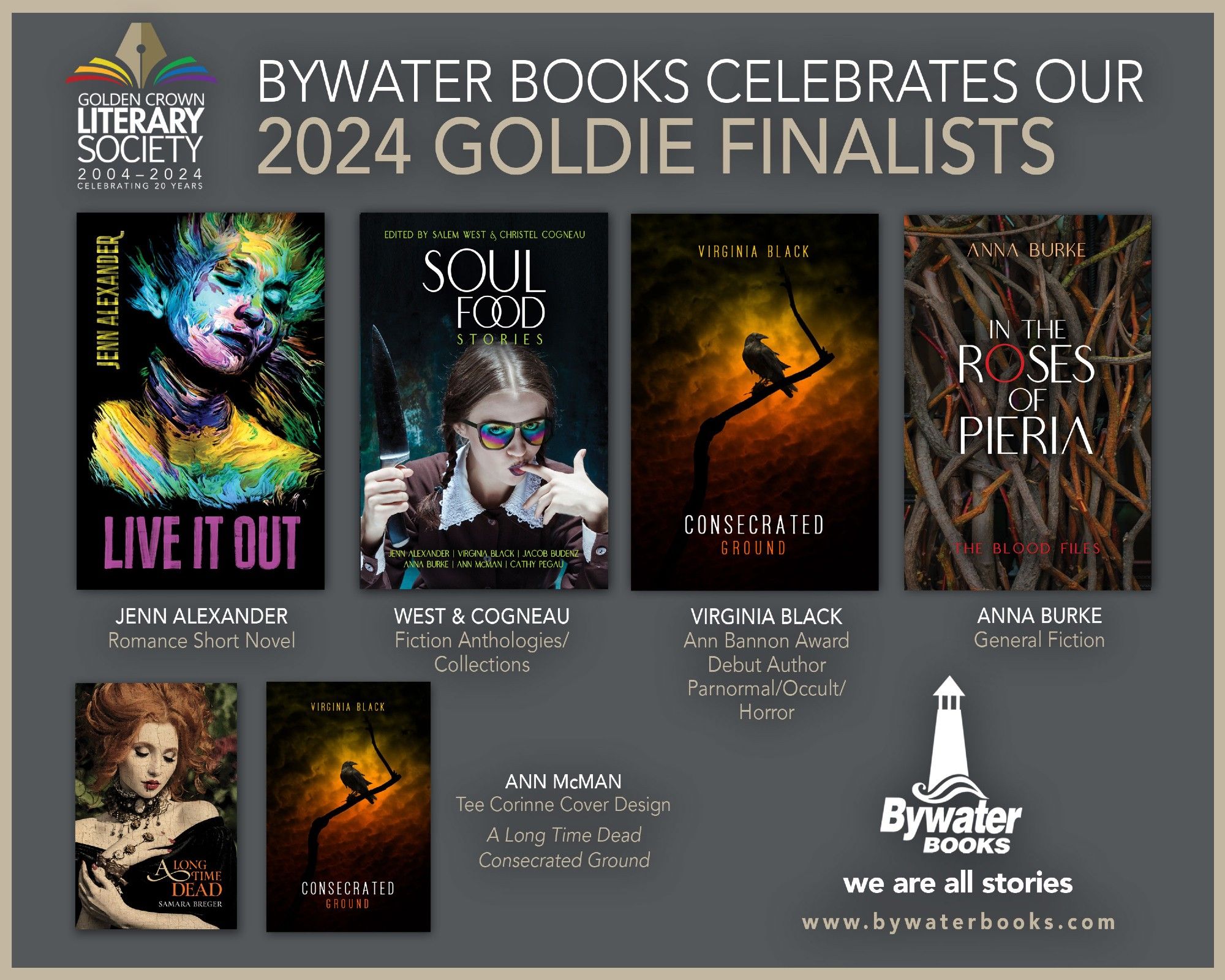 Golden Crown Literary Society logo in upper left corner
Bywater Books Celebrates Our 2024 Goldie Finalists
Image: covers of Live It Out by Jenn Alexander, Soul Food Stories edited by West and Cogneau, Consecrated Ground by Virginia Black, In the Roses of Pieria by Anna Burke, A Long Time Dead by Samara Breger
Acknowledgement for their categories and to Ann McMan for her nominated covers of Consecrated Ground and A Long Time Dead