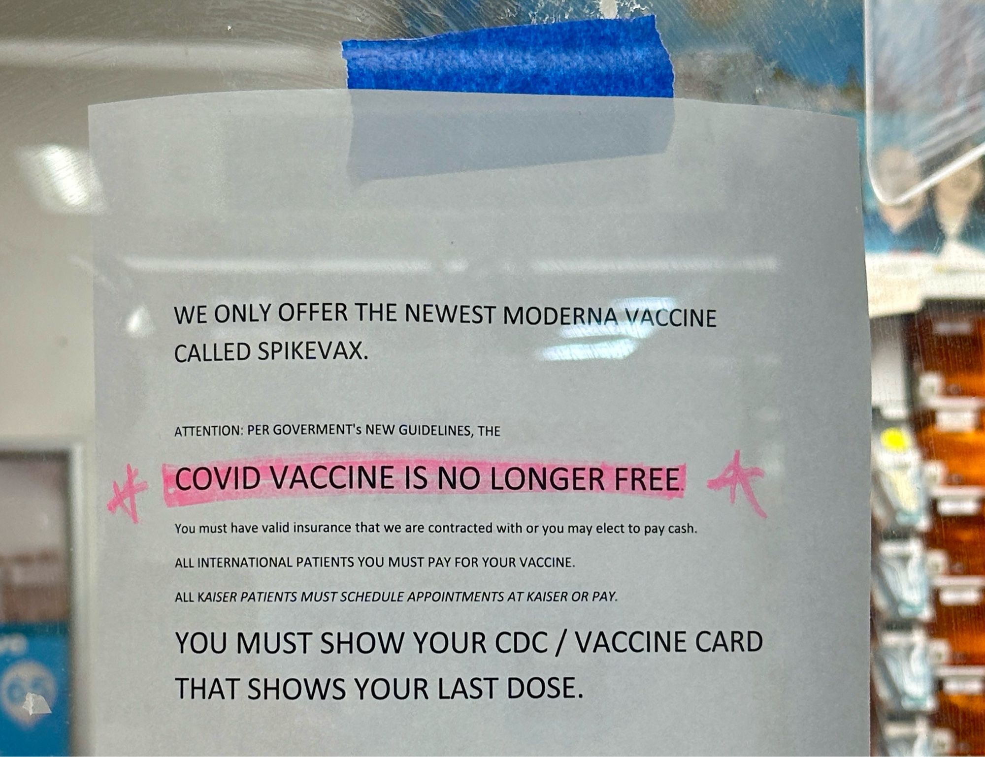 Paper on a window that reads:

WE ONLY OFFER THE NEWEST MODERNA VACCINE
CALLED SPIKEVAX.
ATTENTION: PER GOVERMENT's NEW GUIDELINES, THE
COVID VACCINE IS NO LONGER FREE
You must have valid insurance that we are contracted with or you may elect to pay cash.
ALL INTERNATIONAL PATIENTS YOU MUST PAY FOR YOUR VACCINE.
ALL KAISER PATIENTS MUST SCHEDULE APPOINTMENTS AT KAISER OR PAY.
YOU MUST SHOW YOUR CDC / VACCINE CARD
THAT SHOWS YOUR LAST DOSE.