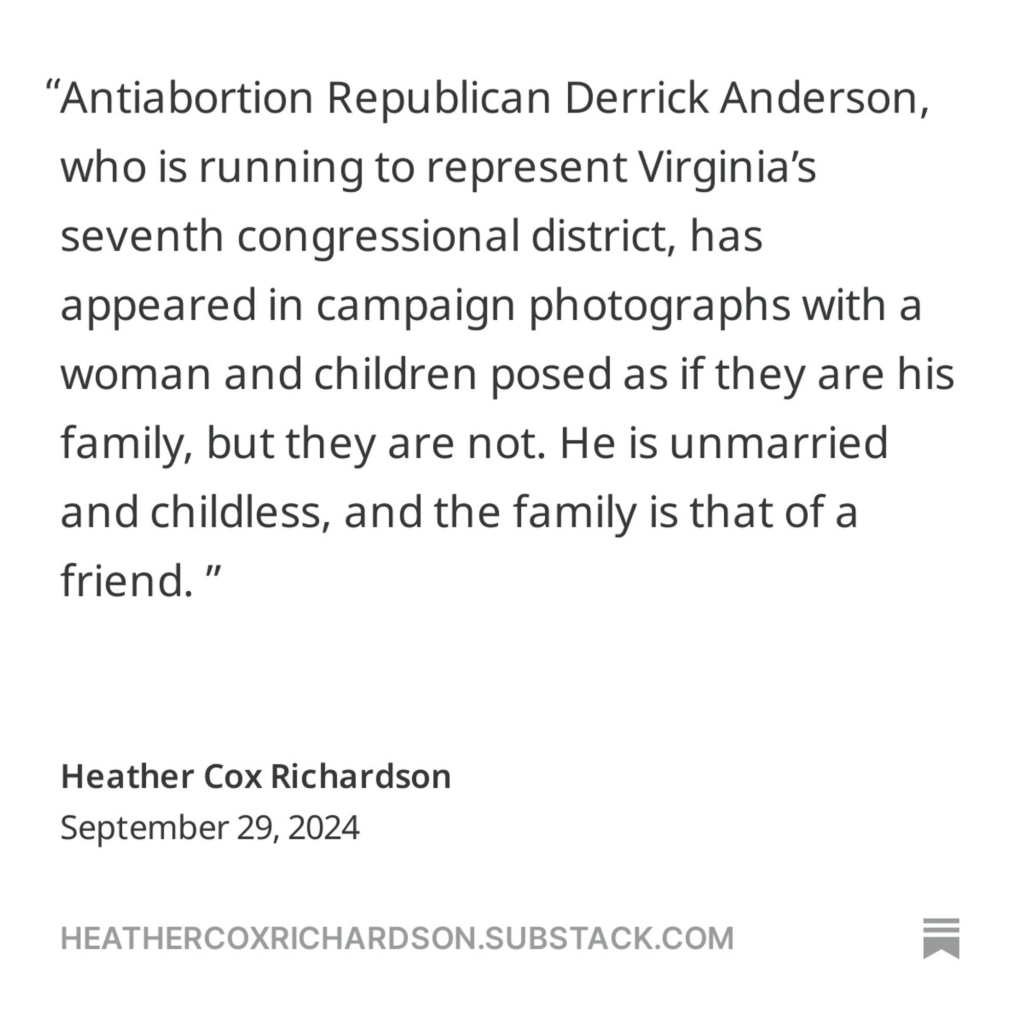 Antiabortion Republican Derrick Anderson, who is running to represent Virginia’s seventh congressional district, has appeared in campaign photographs with a woman and children posed as if they are his family, but they are not. He is unmarried and childless, and the family is that of a friend.