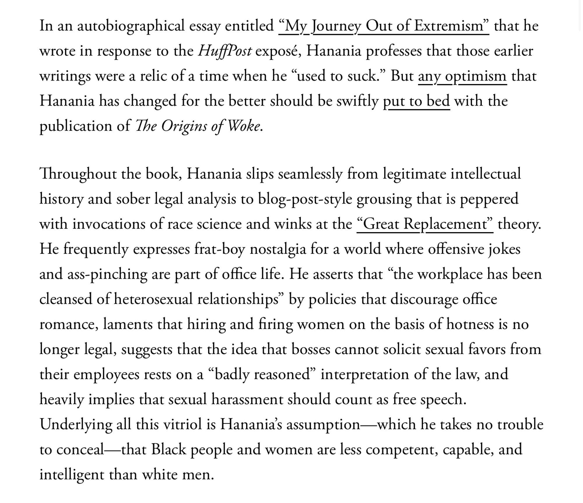 Throughout the book, Hanania slips seamlessly from legitimate intellectual history and sober legal analysis to blog-post-style grousing that is peppered with invocations of race science and winks at the “Great Replacement” theory. He frequently expresses frat-boy nostalgia for a world where offensive jokes and ass-pinching are part of office life. He asserts that “the workplace has been cleansed of heterosexual relationships” by policies that discourage office romance, laments that hiring and firing women on the basis of hotness is no longer legal, suggests that the idea that bosses cannot solicit sexual favors from their employees rests on a “badly reasoned” interpretation of the law, and heavily implies that sexual harassment should count as free speech. Underlying all this vitriol is Hanania’s assumption—which he takes no trouble to conceal—that Black people and women are less competent, capable, and intelligent than white men.