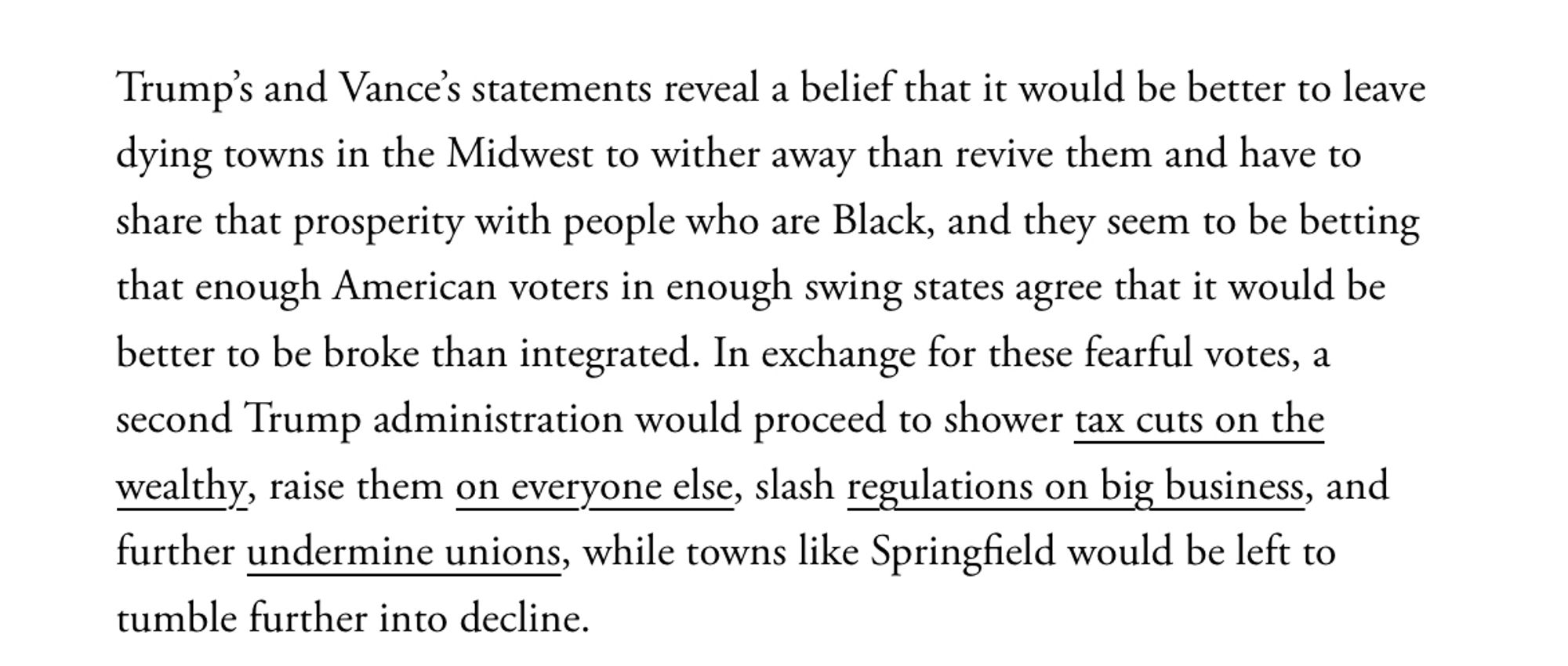 Trump’s and Vance’s statements reveal a belief that it would be better to leave dying towns in the Midwest to wither away than revive them and have to share that prosperity with people who are Black, and they seem to be betting that enough American voters in enough swing states agree that it would be better to be broke than integrated. In exchange for these fearful votes, a second Trump administration would proceed to shower tax cuts on the wealthy, raise them on everyone else, slash regulations on big business, and further undermine unions, while towns like Springfield would be left to tumble further into decline.