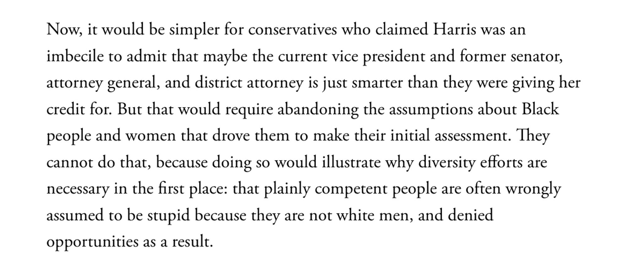 Now, it would be simpler for conservatives who claimed Harris was an imbecile to admit that maybe the current vice president and former senator, attorney general, and district attorney is just smarter than they were giving her credit for. But that would require abandoning the assumptions about Black people and women that drove them to make their initial assessment. They cannot do that, because doing so would illustrate why diversity efforts are necessary in the first place: that plainly competent people are often wrongly assumed to be stupid because they are not white men, and denied opportunities as a result.