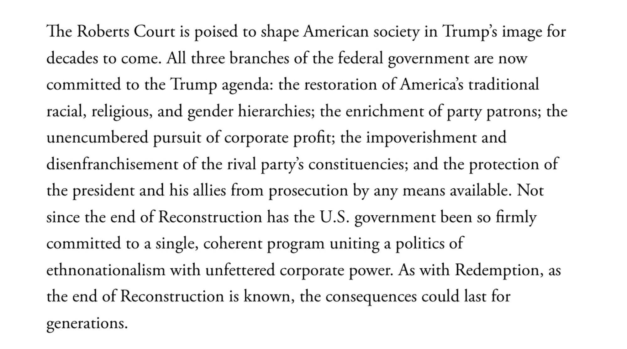 The Roberts Court is poised to shape American society in Trump’s image for decades to come. All three branches of the federal government are now committed to the Trump agenda: the restoration of America’s traditional racial, religious, and gender hierarchies; the enrichment of party patrons; the unencumbered pursuit of corporate profit; the impoverishment and disenfranchisement of the rival party’s constituencies; and the protection of the president and his allies from prosecution by any means available. Not since the end of Reconstruction has the U.S. government been so firmly committed to a single, coherent program uniting a politics of ethnonationalism with unfettered corporate power. As with Redemption, as the end of Reconstruction is known, the consequences could last for generations.