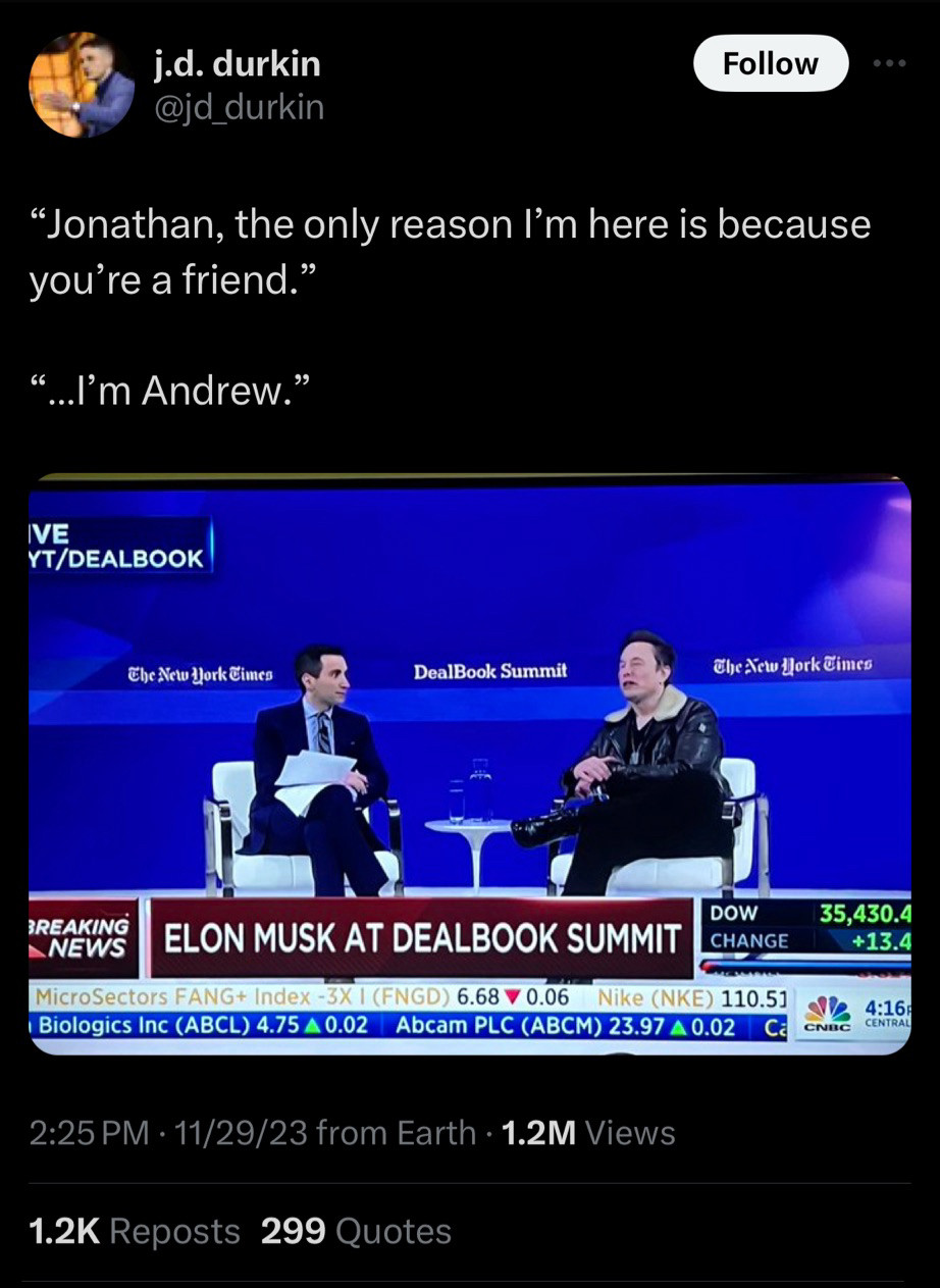 Tweet: quotes from an Elon Musk interview with Andrew Sorkin: 

EM: “Jonathan, the only reason I’m here is because you’re a friend” 

AS: “I’m Andrew”