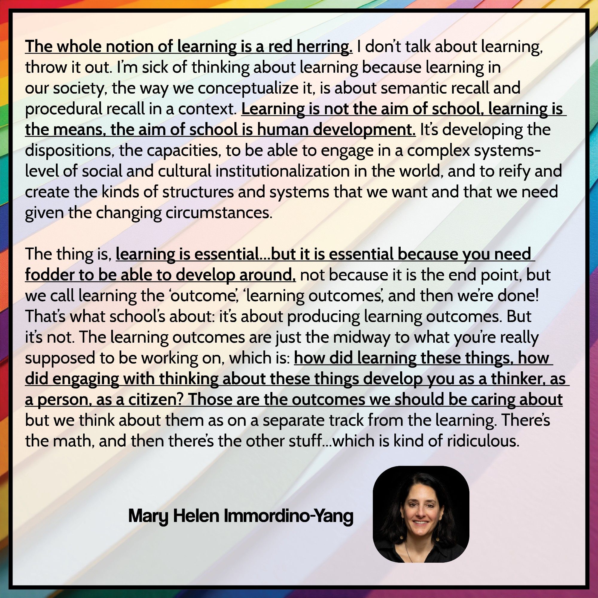 "The whole notion of learning is a red herring. I don't talk about learning, throw it out. I'm sick of thinking about learning because learning in our society, the way we conceptualize it, is about semantic recall and procedural recall in a context. Learning is not the aim of school, learning is the means, the aim of school is human development. It's developing the dispositions, the capacities, to be able to engage in a complex systems-level of social and cultural institutionalization in the world, and to reify and create the kinds of structures and systems that we want and that we need given the changing circumstances.

The thing is, learning is essential...but it is essential because you need fodder to be able to develop around, not because it is the end point, but we call learning the 'outcome', 'learning outcomes', and then we're done! That's what school's about: it's about producing learning outcomes. But it's not. The learning outcomes are just the midway to what you're really su