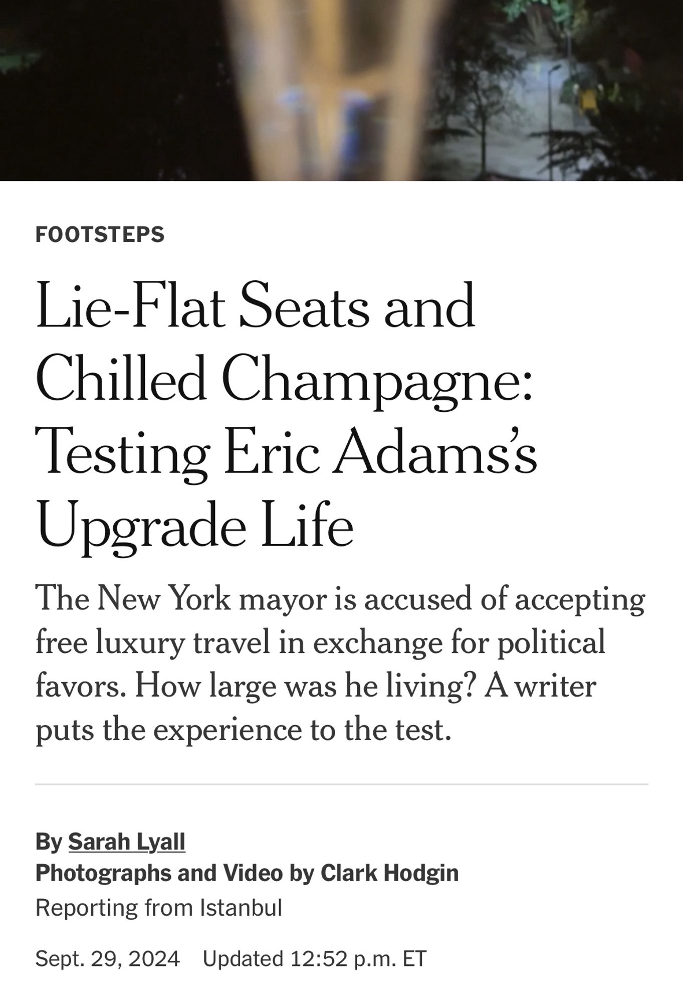 FOOTSTEPS
Lie-Flat Seats and Chilled Champagne:
Testing Eric Adams's
Upgrade Lite
The New York mayor is accused of accepting free luxury travel in exchange for political favors. How large was he living? A writer puts the experience to the test.
By Sarah Lyall
Photographs and Video by Clark Hodgin
Reporting from Istanbul
Sept. 29, 2024 Updated 12:52 p.m. ET