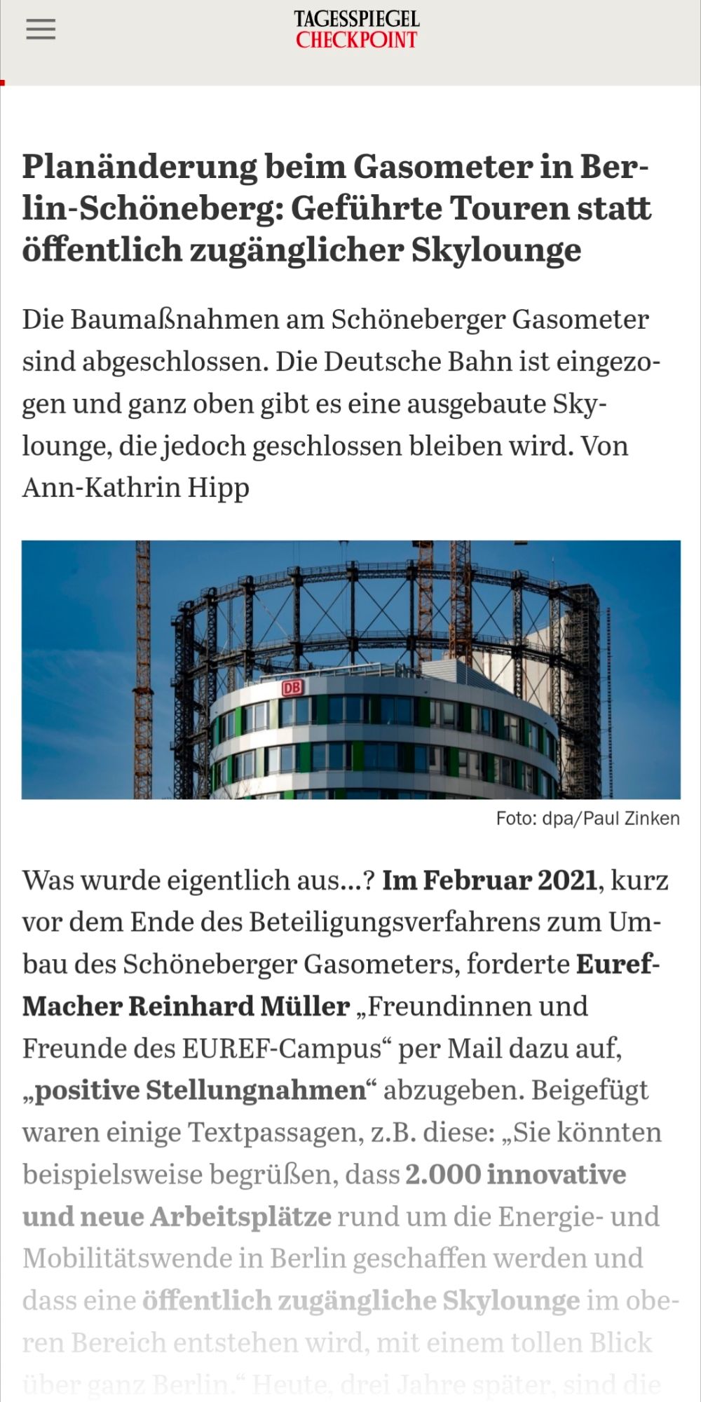 Screenshot 31.07.24 Tagesspiegel Checkpoint: Planänderung beim Gasometer in Ber lin-Schöneberg: Geführte Touren statt öffentlich zugänglicher Skylounge Die Baumaßnahmen am Schöneberger Gasometer sind abgeschlossen. Die Deutsche Bahn ist eingezo gen und ganz oben gibt es eine ausgebaute Sky lounge, die jedoch geschlossen bleiben wird. wurde eigentlich aus...? Im Februar 2021, kurz vor dem Ende des Beteiligungsverfahrens zum Um bau des Schöneberger Gasometers, forderte Euref Macher Reinhard Müller „Freundinnen und Freunde des EUREF-Campus“ per Mail dazu auf, „positive Stellungnahmen“ abzugeben. Beigefügt waren einige Textpassagen, z.B. diese: „Sie könnten beispielsweise begrüßen, dass 2.000 innovative und neue Arbeitsplätze rund um die Energie- und Mobilitätswende in Berlin geschaffen werden..