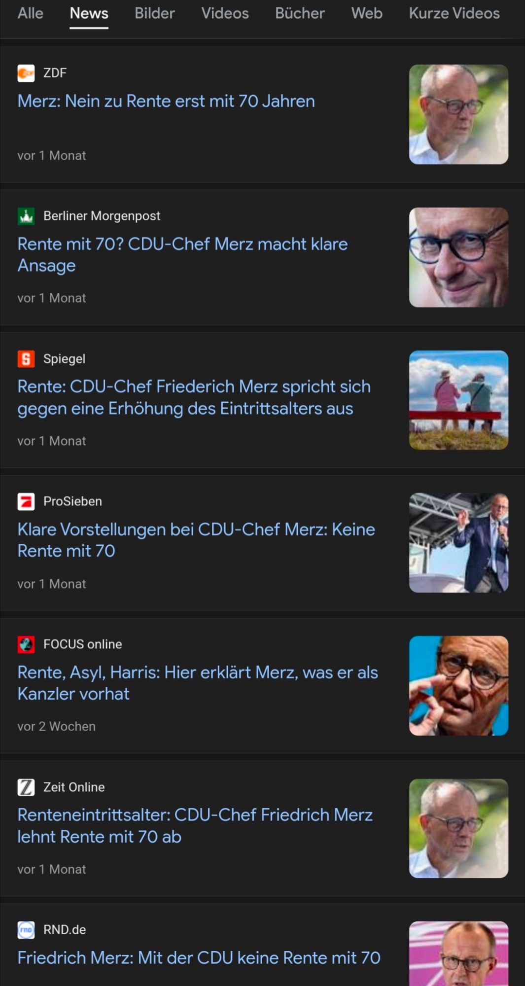 Screenshot Google News zu "Merz Rente": (Auswahl) ZDF Merz: Nein zu Rente erst mit 70 Jahren vor 1 Monat Berliner Morgenpost Rente mit 70? CDU-Chef Merz macht klare Ansage (vor 1 Monat) Spiegel Rente: CDU-Chef Friederich Merz spricht sich gegen eine Erhöhung des Eintrittsalters aus (vor 1 Monat) ProSieben Klare Vorstellungen bei CDU-Chef Merz: Keine Rente mit 70 (vor 1 Monat)