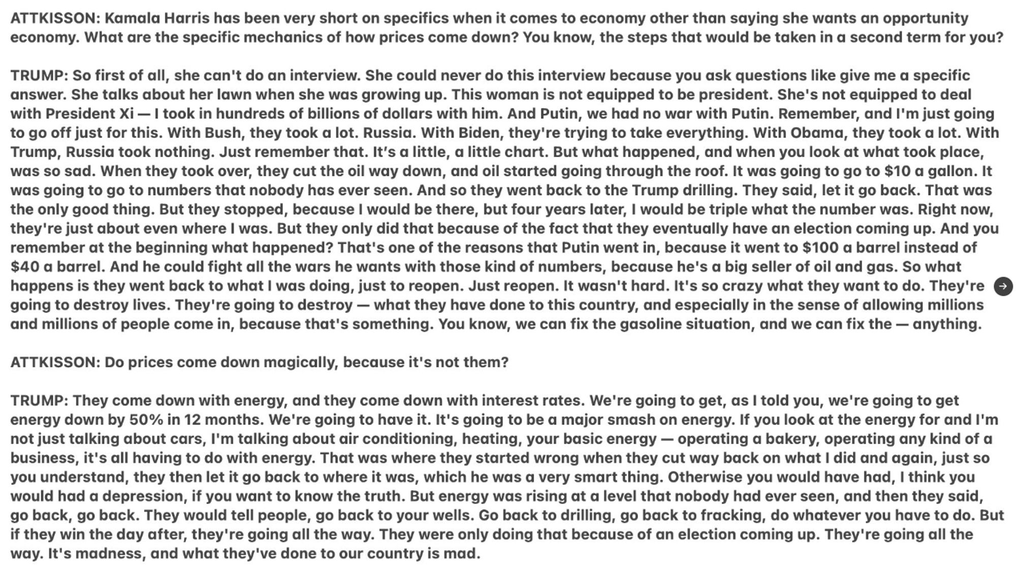 Attkisson: Do prices come down magically because it’s not them. 

Trump: They come down with energy and they come down with interest rates. We’re gonna get, as I told you, we’re gonna get energy down by 50% in 12 months. We’re gonna have it. It’s gonna be a major smash on energy. If you look at the energy for, and I’m not just talking about cars, I’m talking about air conditioning, heating your basic energy, operating a bakery, operating any kind of a business, it’s all having to do with energy. That was where they started wrong. When they cut way back on what I did, and again, just so you understand, they then let it go back to where it was, which was very smart thing. Otherwise you would’ve had, I think you would’ve had a depression if you want to know the truth. But energy was rising at a level that nobody had ever seen. And then they said: “Go back, go back”.