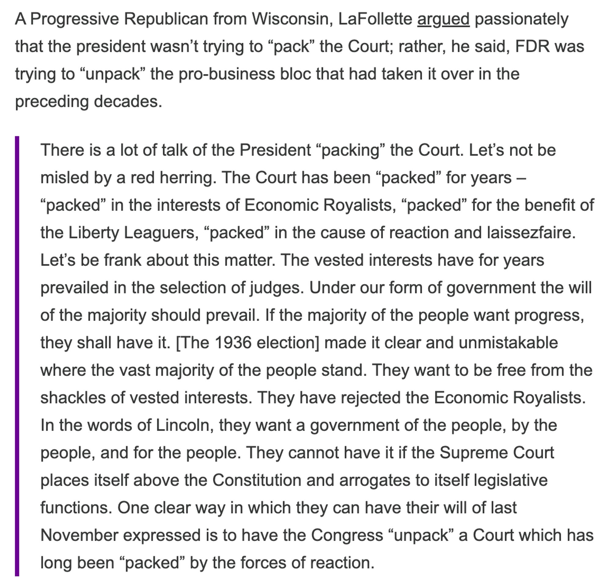 Sen. Robert LaFollette: "There is a lot of talk of the President “packing” the Court. Let’s not be misled by a red herring. The Court has been “packed” for years – “packed” in the interests of Economic Royalists, “packed” for the beneﬁt of the Liberty Leaguers, “packed” in the cause of reaction and laissezfaire. Let’s be frank about this matter. The vested interests have for years prevailed in the selection of judges. Under our form of government the will of the majority should prevail. If the majority of the people want progress, they shall have it. [The 1936 election] made it clear and unmistakable where the vast majority of the people stand. They want to be free from the shackles of vested interests. They have rejected the Economic Royalists. In the words of Lincoln, they want a government of the people, by the people, and for the people. They cannot have it if the Supreme Court places itself above the Constitution and arrogates to itself legislative functions."