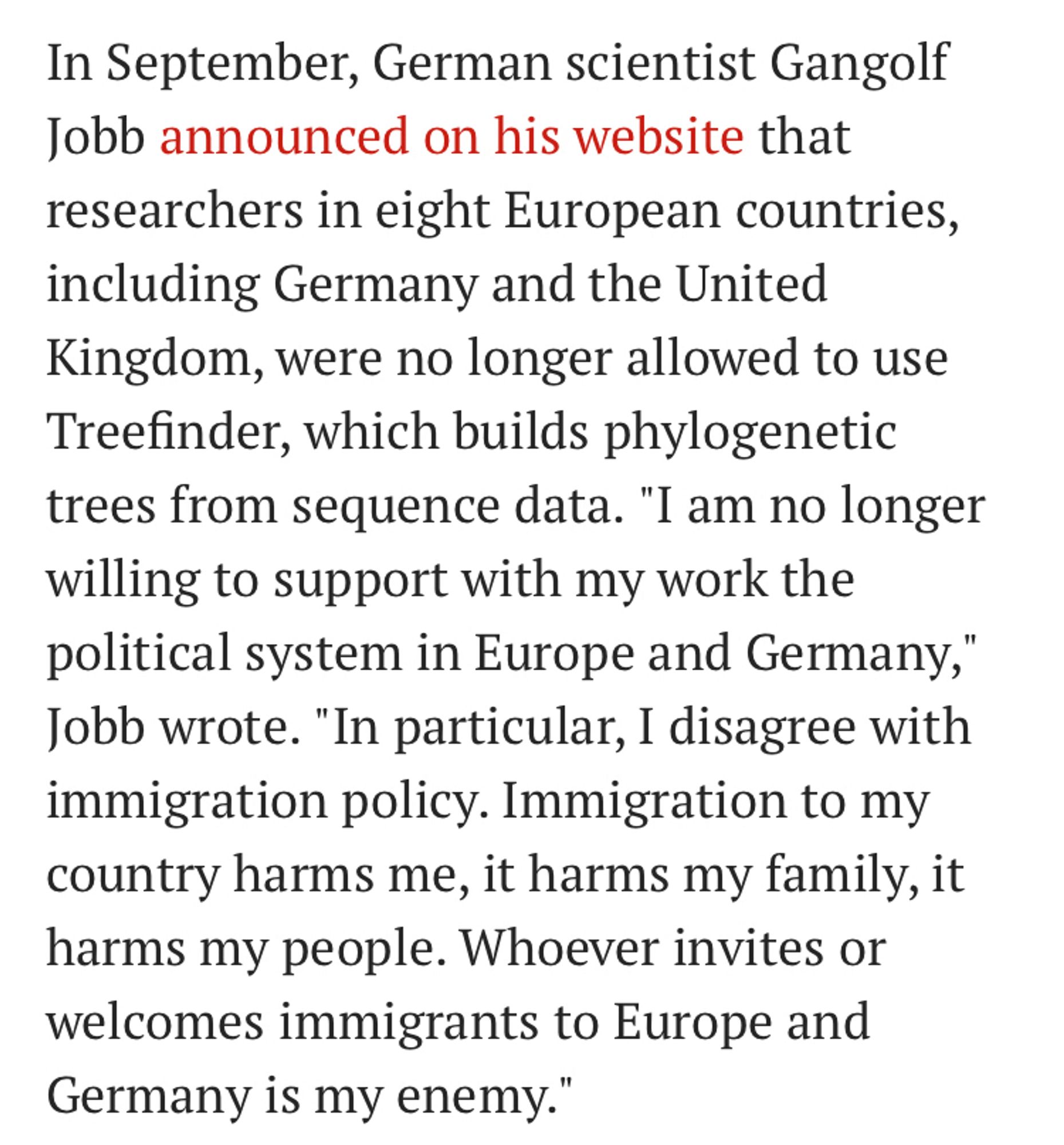 Text from a 2015 Science article reading: In September, German scientist Gangolf Jobb announced on his website that researchers in eight European countries, including Germany and the United Kingdom, were no longer allowed to use Treefinder, which builds phylogenetic trees from sequence data. "I am no longer willing to support with my work the political system in Europe and Germany," Jobb wrote. "In particular, I disagree with immigration policy. Immigration to my country harms me, it harms my family, it harms my people. Whoever invites or welcomes immigrants to Europe and Germany is my enemy.”