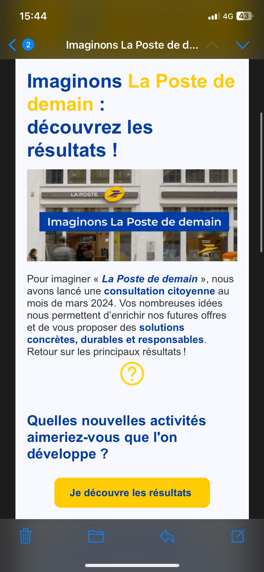 Courriel de la Poste : 

Imaginons La Poste de demain : découvrez les
résultats !

LA POSTE

Imaginons La Poste de demain

Pour imaginer « La Poste de demain », nous avons lancé une consultation citoyenne au mois de mars 2024. Vos nombreuses idées nous permettent d'enrichir nos futures offres et de vous proposer des solutions concrètes, durables et responsables.
Retour sur les principaux résultats!

Quelles nouvelles activités aimeriez-vous que l'on développe ?
[Je découvre les résultats]