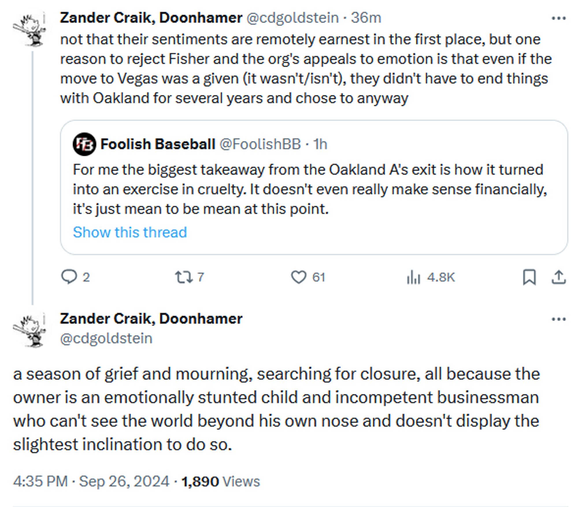 Zander Craik, Doonhamer
@cdgoldstein
not that their sentiments are remotely earnest in the first place, but one reason to reject Fisher and the org's appeals to emotion is that even if the move to Vegas was a given (it wasn't/isn't), they didn't have to end things with Oakland for several years and chose to anyway
QT @FoolishBB
For me the biggest takeaway from the Oakland A's exit is how it turned into an exercise in cruelty. It doesn't even really make sense financially, it's just mean to be mean at this point.
Show this thread
4:29 PM · Sep 26, 2024

Threaded
Zander Craik, Doonhamer
@cdgoldstein
a season of grief and mourning, searching for closure, all because the owner is an emotionally stunted child and incompetent businessman who can't see the world beyond his own nose and doesn't display the slightest inclination to do so.