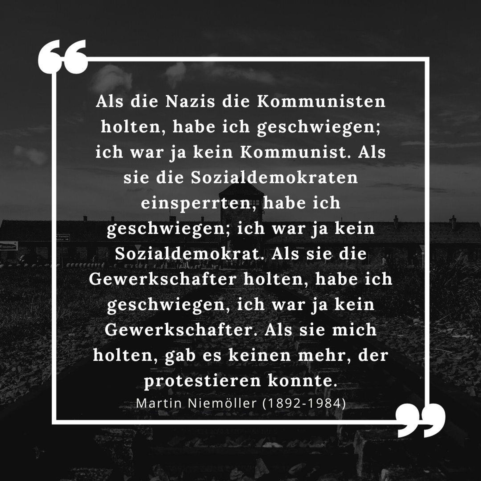 Als die Nazis die Kommunisten holten, habe ich geschwiegen; ich war ja kein Kommunist.

Als sie die Gewerkschaftler holten, habe ich geschwiegen, ich war ja kein Gewerkschaftler.

Als sie die Juden holten, habe ich geschwiegen, ich war ja kein Jude.

Als sie mich holten, gab es keinen mehr, der protestieren konnte.

Martin Niemöller (1892-1984)