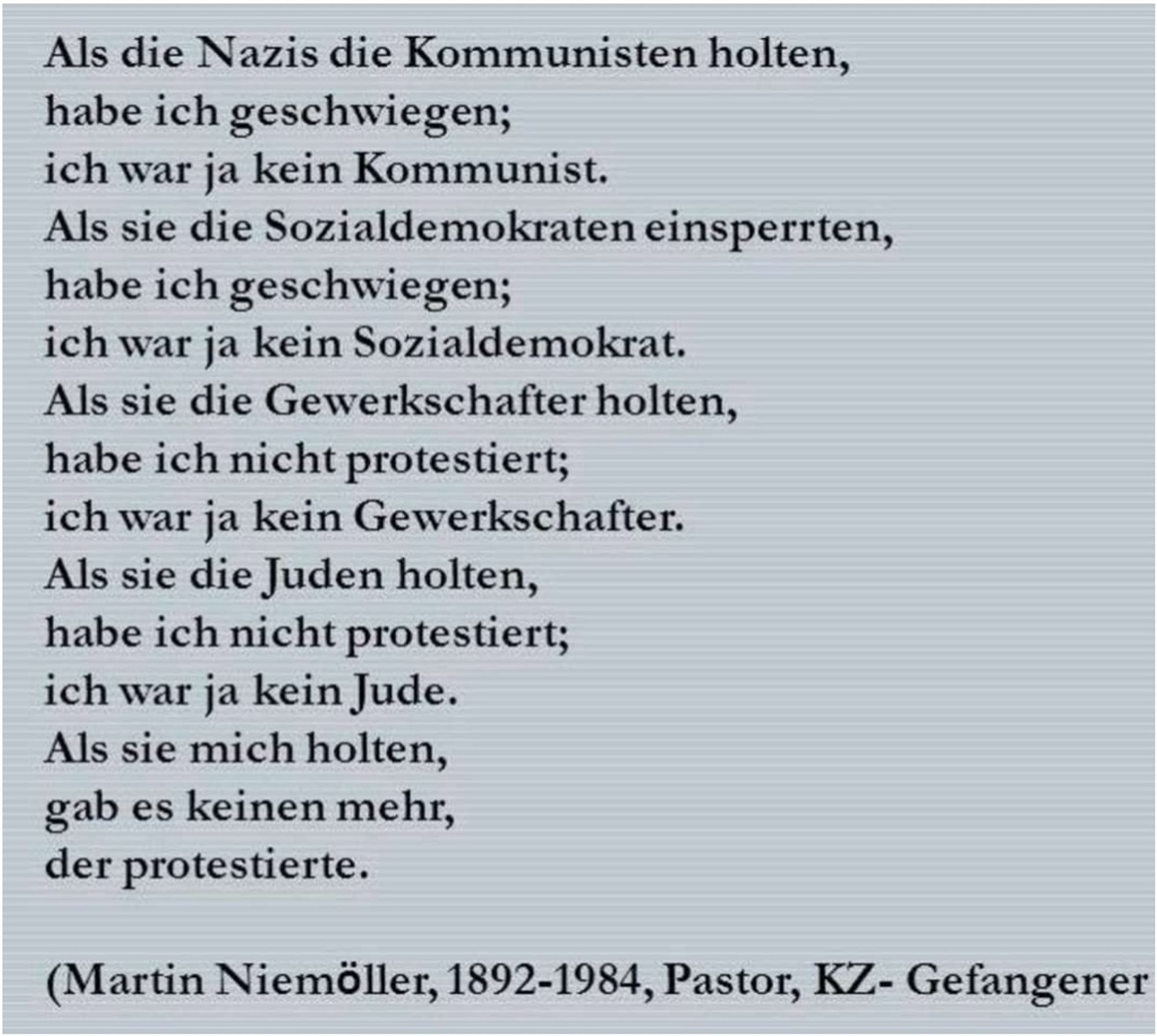 Als die Nazis die Kommunisten holten, habe ich geschwiegen; ich war ja kein Kommunist.

Als sie die Gewerkschaftler holten, habe ich geschwiegen, ich war ja kein Gewerkschaftler.

Als sie die Juden holten, habe ich geschwiegen, ich war ja kein Jude.

Als sie mich holten, gab es keinen mehr, der protestieren konnte.

(Martin Niemöller, 1892-1984, Pastor, KZ-Gefangener)