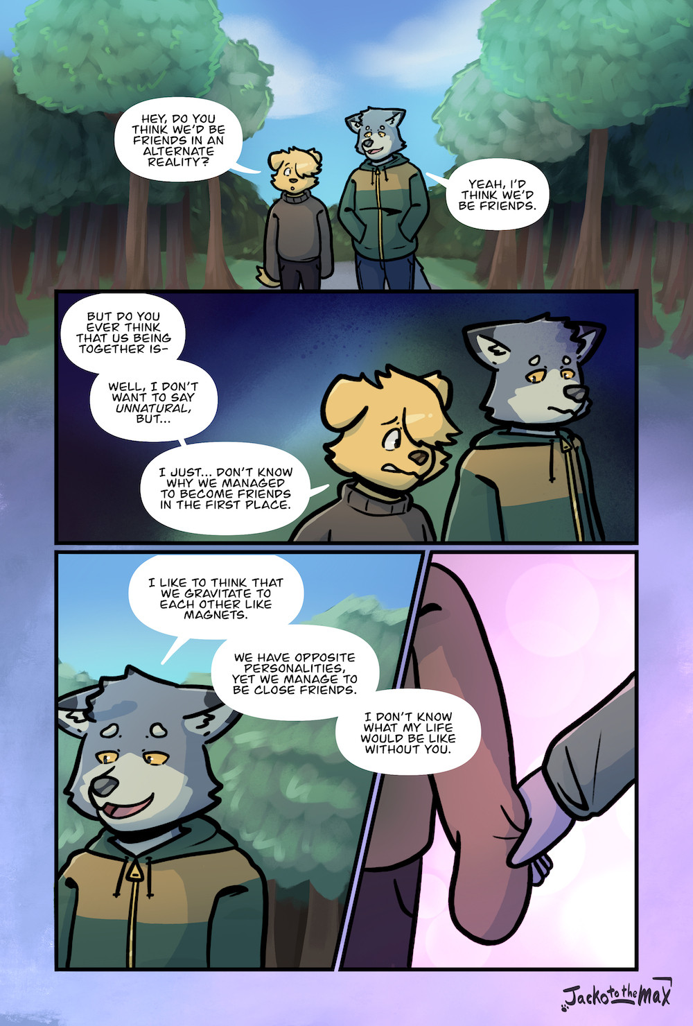 Will and Luther walk down a forested path side by side.
Will: Hey, do you think we'd be friends in an alternate reality?
Luther: Yeah, I'd think we'd be friends.
Will: But do you ever think that us being together is- well, I don't want to say *unnatural*, but... I just... don't know why we managed to become friends in the first place.
Luther: I like to think that we gravitate to each other like magnets. We have opposite personalities, yet we manage to be close friends. I don't know what my life would be like without you.
Luther takes Will's sleeve, the background turning into a pink glow.
