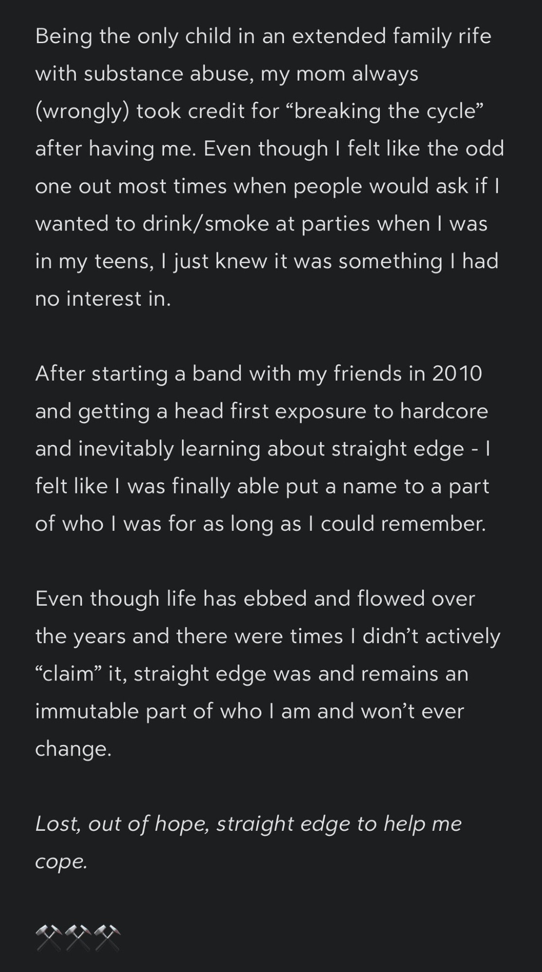 Screenshot of a note that reads as follows: 

Being the only child in an extended family rife with substance abuse, my mom always (wrongly) took credit for “breaking the cycle” after having me. Even though I felt like the odd one out most times when people would ask if I wanted to drink/smoke at parties when I was in my teens, I just knew it was something I had no interest in.

After starting a band with my friends in 2010 and getting a head first exposure to hardcore and inevitably learning about straight edge - I felt like I was finally able put a name to a part of who I was for as long as I could remember.

Even though life has ebbed and flowed over the years and there were times I didn’t actively “claim” it, straight edge was and remains an immutable part of who I am and won’t ever change.

*Lost, out of hope, straight edge to help me cope.*

⚒️⚒️⚒️