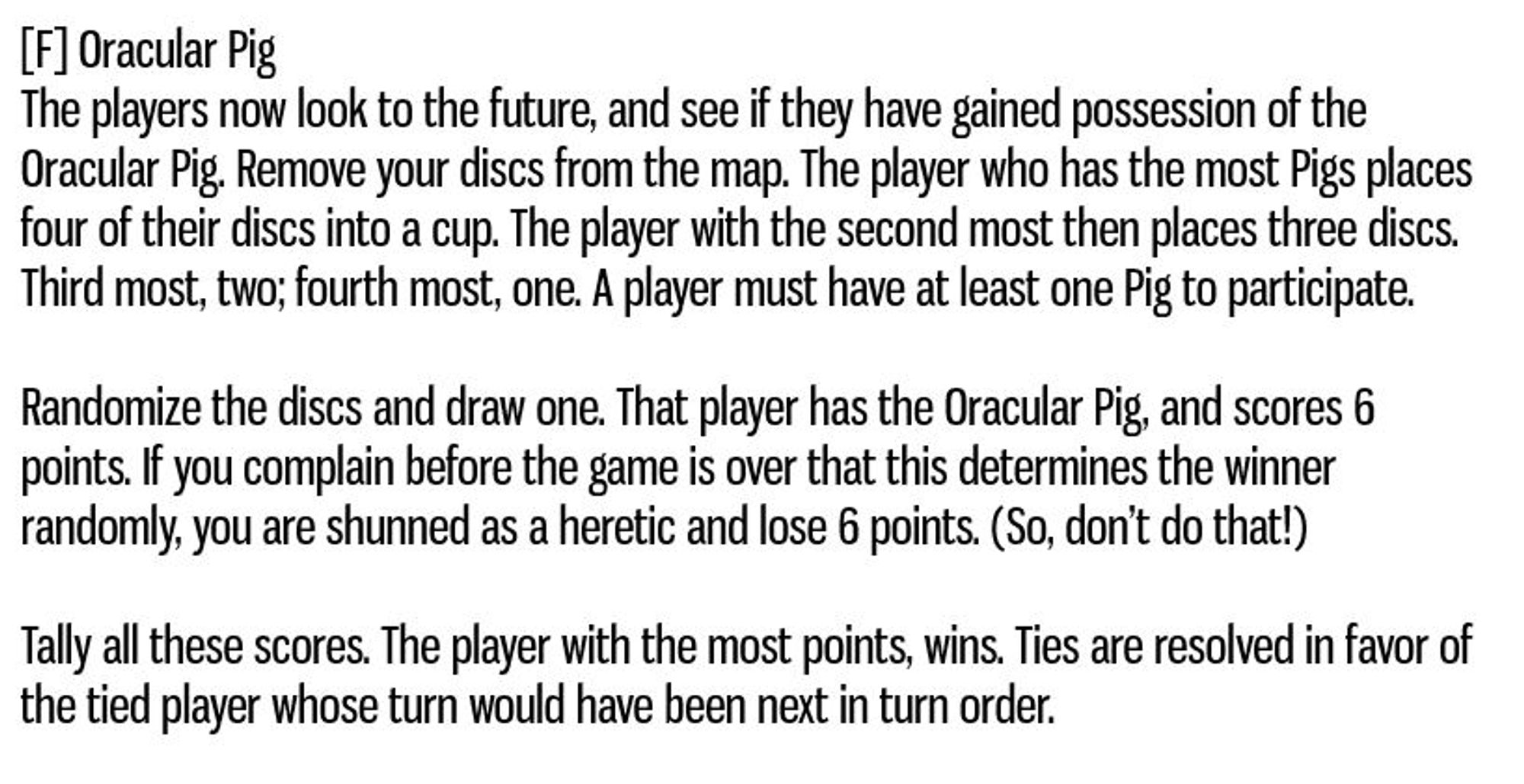 [F] Oracular Pig
The players now look to the future, and see if they have gained possession of the Oracular Pig. Remove your discs from the map. The player who has the most Pigs places four of their discs into a cup. The player with the second most then places three discs. Third most, two; fourth most, one. A player must have at least one Pig to participate.

Randomize the discs and draw one. That player has the Oracular Pig, and scores 6 points. If you complain before the game is over that this determines the winner randomly, you are shunned as a heretic and lose 6 points. (So, don’t do that!)

Tally all these scores. The player with the most points, wins. Ties are resolved in favor of the tied player whose turn would have been next in turn order.