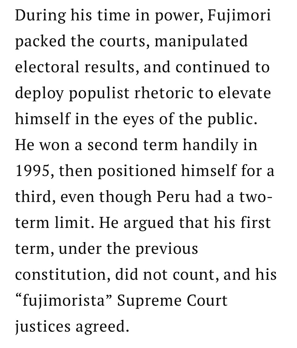 During his time in power, Fujimori packed the courts, manipulated electoral results, and continued to deploy populist rhetoric to elevate himself in the eyes of the public.
He won a second term handily in 1995, then positioned himself for a third, even though Peru had a two-term limit. He argued that his first term, under the previous
constitution, did not count, and his
"fujimorista" Supreme Court justices agreed.