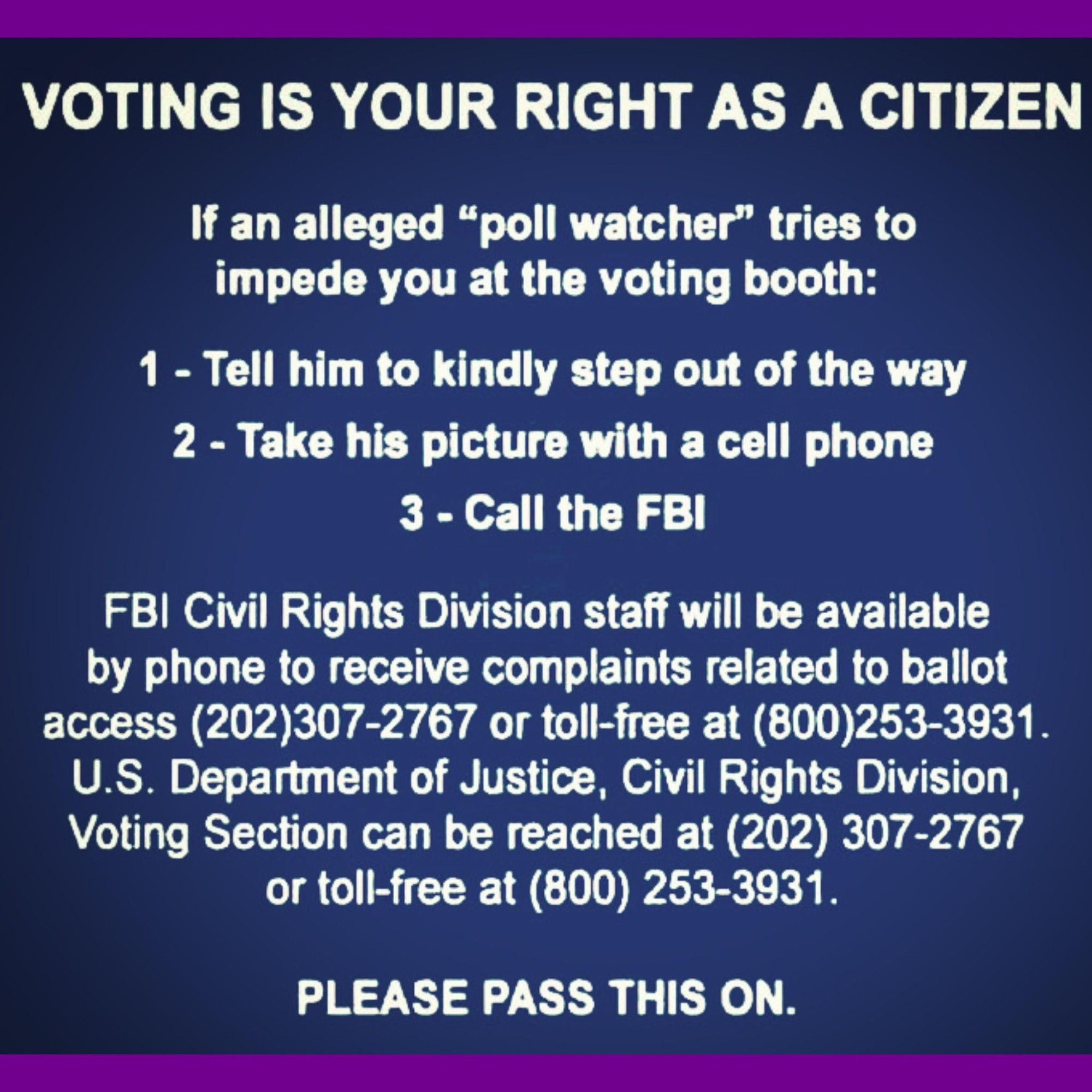 Voting is your right as a citizen. If an alleged "poll watcher" tries to impede you at the voting booth: 1) tell him to kindly step out of the way, 2) take his picture with your phone, 3) call the FBI. FBI Civil Rights Division staff will be available by phone to receive complaints related to ballot access: 202-307-2767, or toll-free at 800-253-3931. Please pass this on.