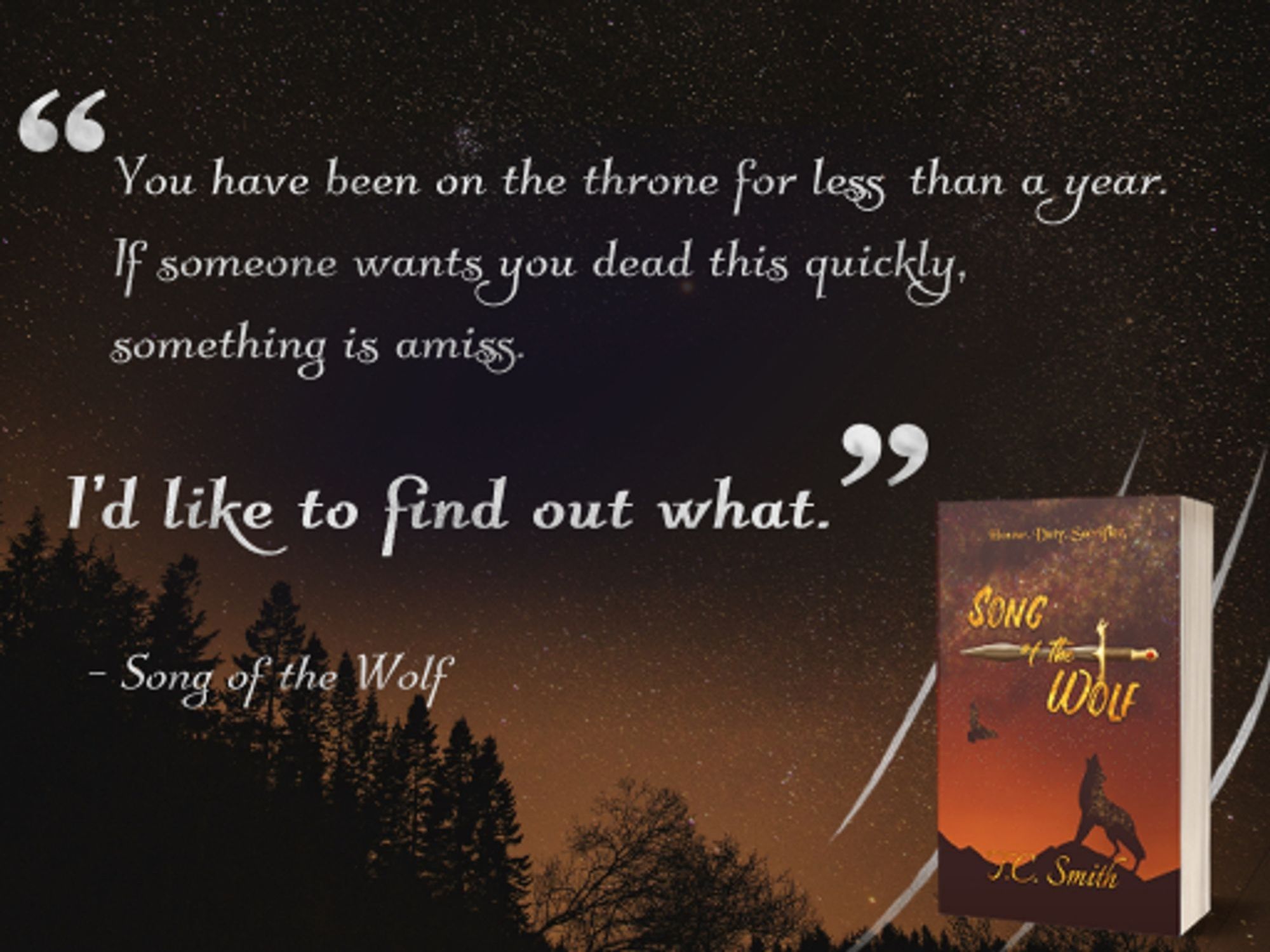 A quote graphic for Song of the Wolf which reads "you have been on the throne for less than a year. If someone wants you dead this quickly, something is amiss. I'd like to find out what." The last line is bolded and written in larger font to emphasise it. The background is of an orange, starry night sky with a silhouette of some trees in the bottom left corner. The bottom right corner has a paperback mockup for Song of the Wolf backed by four silver claw marks. A line underneat the main quote attributes it to 'Song of the Wolf'. The plain text and quotation marks are coloured silvery-white.