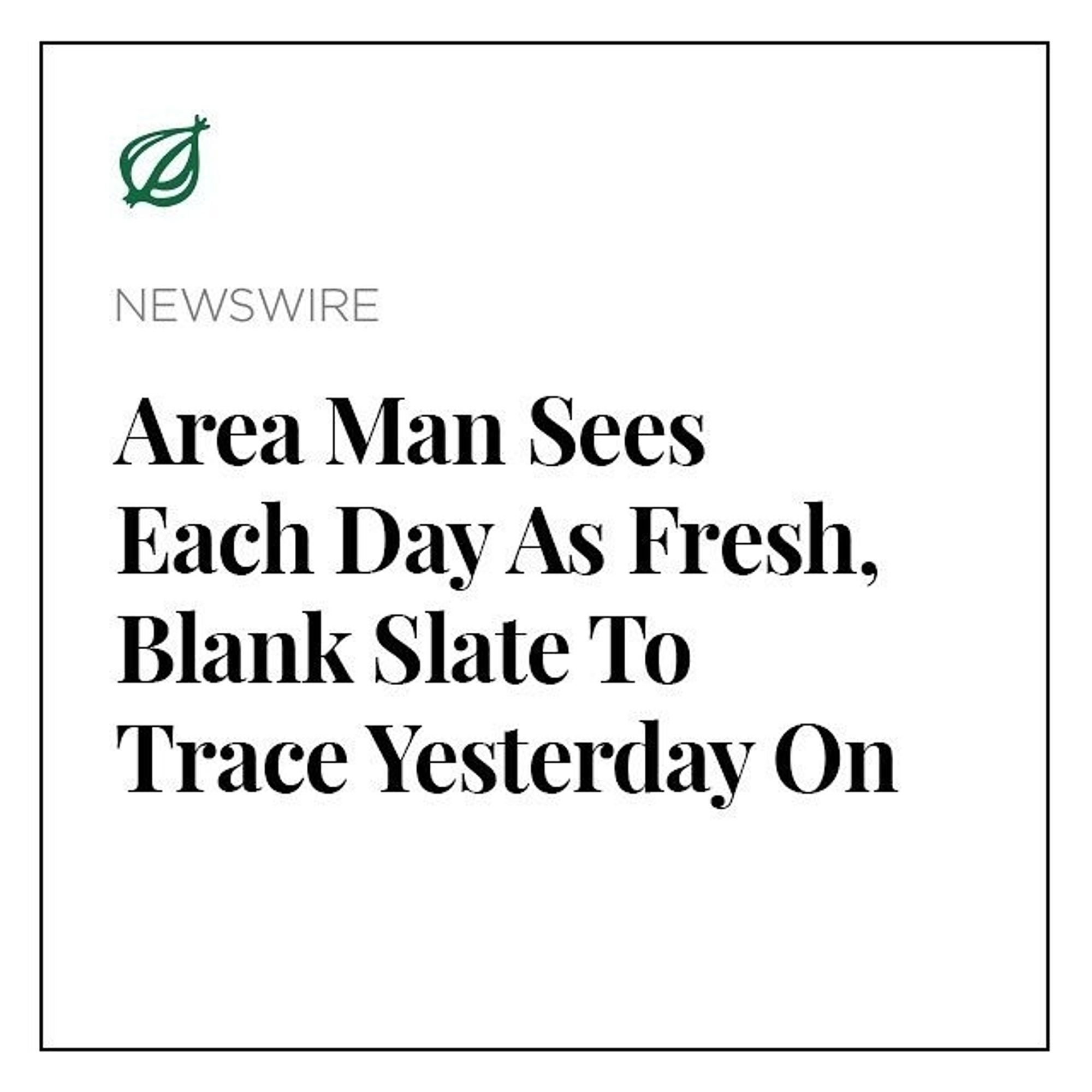 From The Onion
AREA MAN SEES EACH DAY AS FRESH, BLANK SLATE TO TRACE YESTERDAY ON