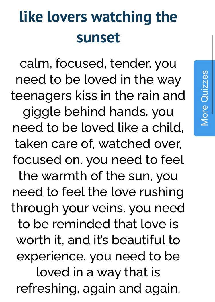 A description of the type of love I am which is like lovers watching the sunset; 

Full description: calm, focused, tender. you need to be loved in the way teenagers kiss in the rain and giggle behind hands. you need to be loved like a child, taken care of, watched over, focused on. you need to feel the warmth of the sun, you need to feel the love rushing through your veins. you need to be reminded that love is worth it, and its beautiful to experience. you need to be loved in a way that is refreshing, again and again.