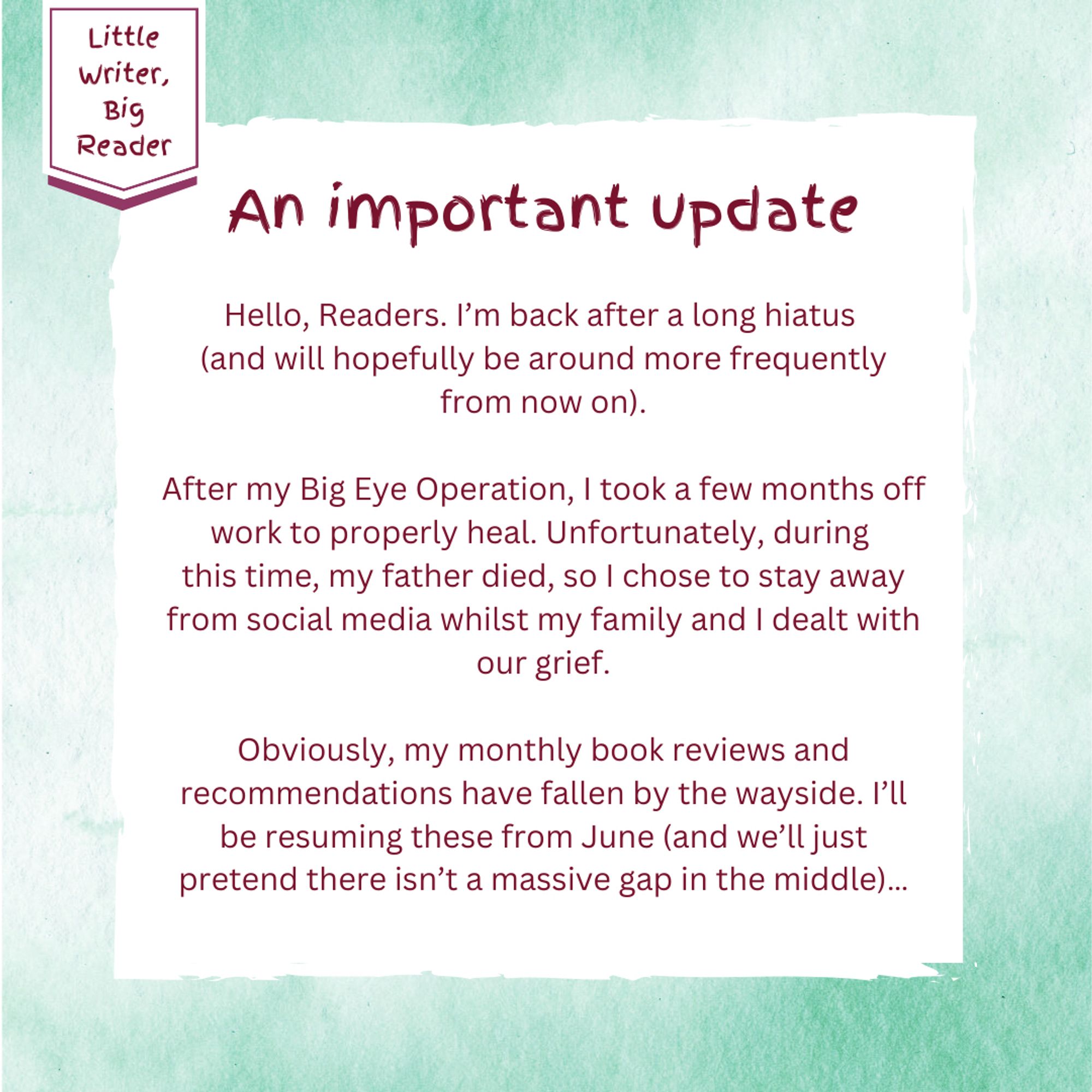 Message board photo with a green watercolour background from Little Writer, Big Reader. Message begins: Hello, Readers. I’m back after a long hiatus (and will hopefully be around more frequently from now on).

After my Big Eye Operation, I took a few months off work to properly heal. Unfortunately, during 
this time, my father died, so I chose to stay away from social media whilst my family and I dealt with our grief.

Obviously, my monthly book reviews and recommendations have fallen by the wayside. I’ll be resuming these from June (and we’ll just pretend there isn’t a massive gap in the middle)…