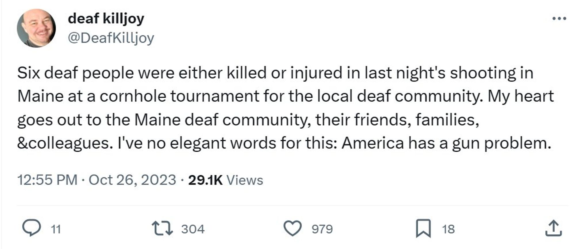 X/Twitter screen take of a post from deaf killjoy @DeafKilljoy, "Six deaf people were either killed or injured in last night's shooting in Maine at a cornhole tournament for the local deaf community. My heart goes out to the Maine deaf community, their friends, families, &colleagues. I've no elegant words for this: America has a gun problem." 12:55 PM Oct 26, 2023 29.1k views.