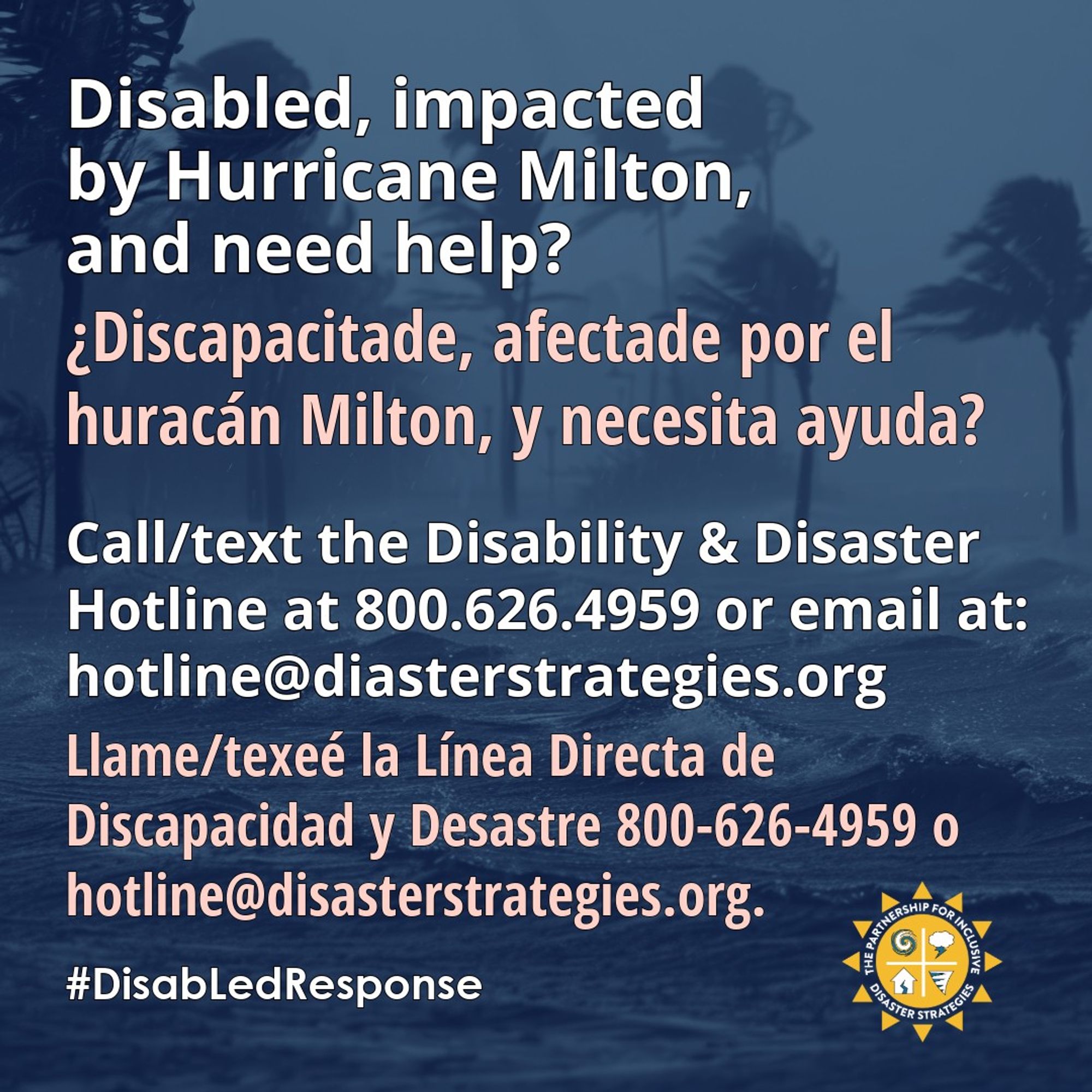 English on top, Spanish underneath. [Spanish/español] Inglés arriba, español abajo. [English] A background graphic shows palm trees moved by strong winds during a storm. The text over the top of the graphic says: “Disabled, impacted by Hurricane Milton, and need help? Call/text the Disability and Disaster Hotline. 800-626-4959 or hotline@disasterstrategies.org. #DisabLedResponse” PIDS logo bottom right.
[Español] Una gráfica de fondo muestra palmeras movidas por fuertes vientos durante una tormenta. El texto sobre la parte superior de la gráfica dice: "¿Discapacitade, impactade por el huracán Milton y necesita ayuda? Llame/texteé: la Línea Directa de Discapacidad y Desastres. 800-626-4959 o hotline@disasterstrategies.org. Logotipo de PIDS a la derecha abajo.