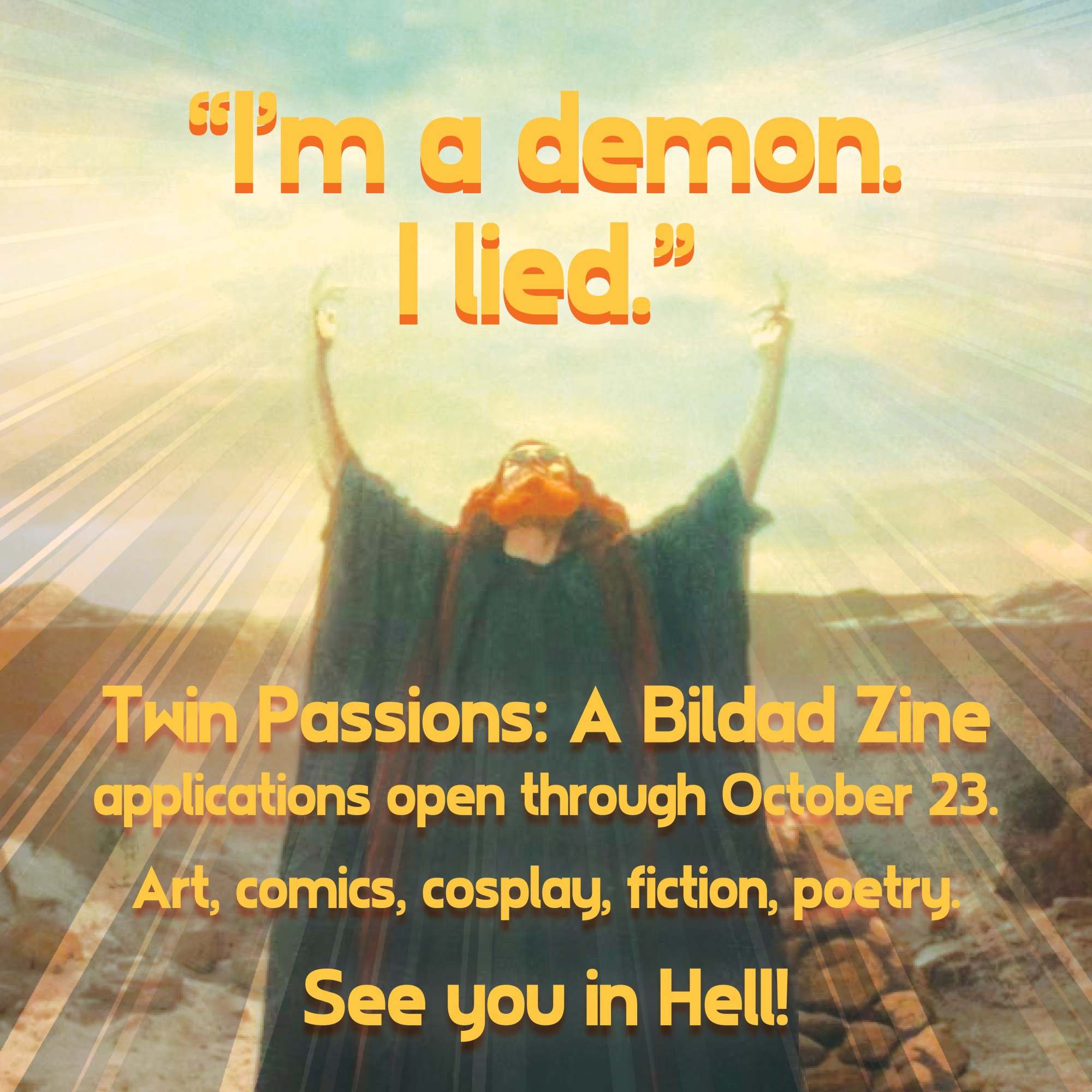 IMAGE: Bildad-era Crowley, their arms held aloft with light extending around them like brilliant fiery wings.
TEXT, in yellow with red edges: "I'm a demon. I lied." Twin Passions: A Bildad Zine applications open through October 23. Art, comics, cosplay, fiction, poetry. See you in Hell!