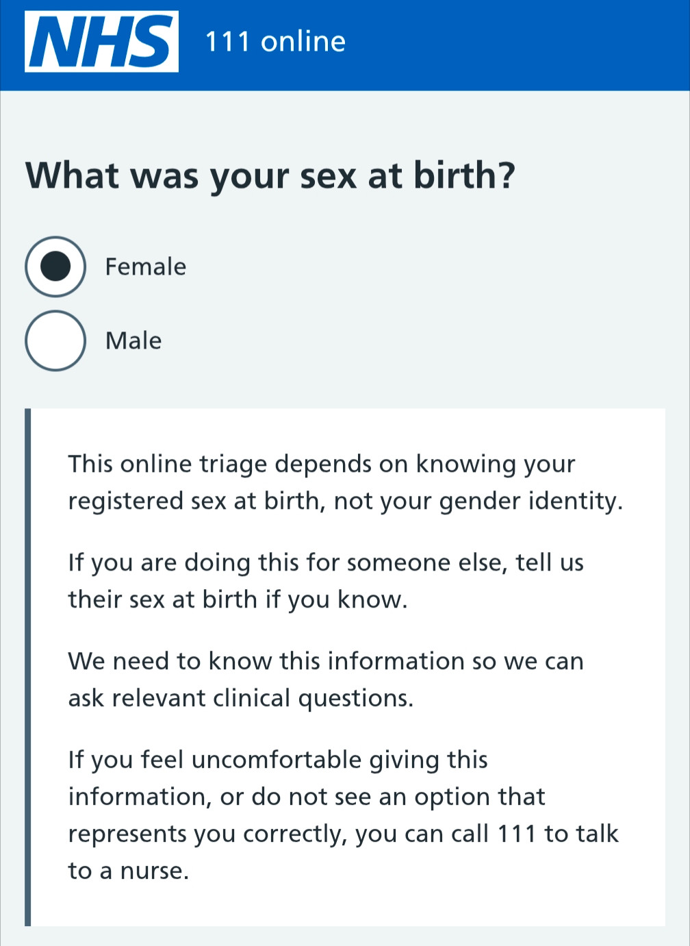 NHS

111 online

What was your sex at birth?

Female

Male

This online triage depends on knowing your registered sex at birth, not your gender identity.

If you are doing this for someone else, tell us their sex at birth if you know.

We need to know this information so we can ask relevant clinical questions.

If you feel uncomfortable giving this information, or do not see an option that represents you correctly, you can call 111 to talk to a nurse.