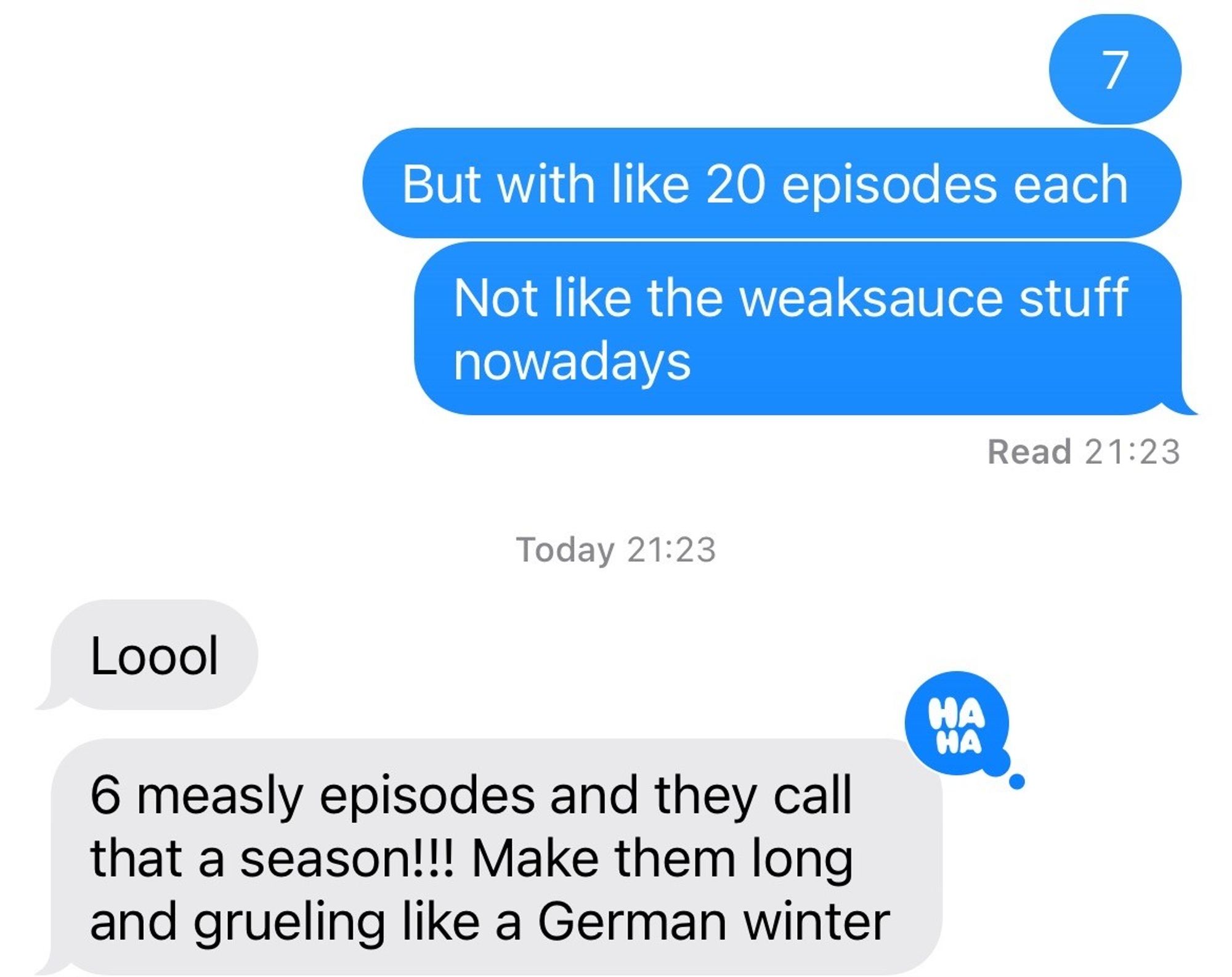 The image displays a text conversation discussing television show seasons, contrasting older shows with many episodes to modern ones with fewer episodes.

Messages:

But with like 20 episodes each
Not like the weaksauce stuff nowadays

Response:

Loool
6 measly episodes and they call that a season!!! Make them long and grueling like a German winter